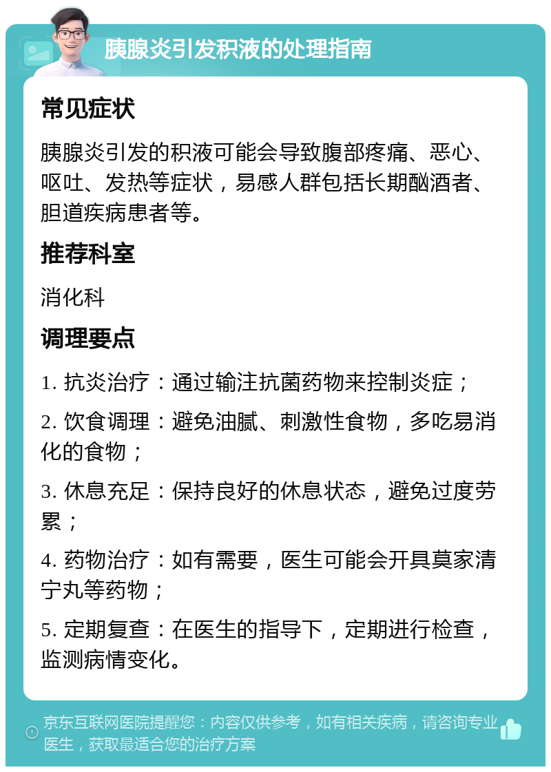 胰腺炎引发积液的处理指南 常见症状 胰腺炎引发的积液可能会导致腹部疼痛、恶心、呕吐、发热等症状，易感人群包括长期酗酒者、胆道疾病患者等。 推荐科室 消化科 调理要点 1. 抗炎治疗：通过输注抗菌药物来控制炎症； 2. 饮食调理：避免油腻、刺激性食物，多吃易消化的食物； 3. 休息充足：保持良好的休息状态，避免过度劳累； 4. 药物治疗：如有需要，医生可能会开具莫家清宁丸等药物； 5. 定期复查：在医生的指导下，定期进行检查，监测病情变化。