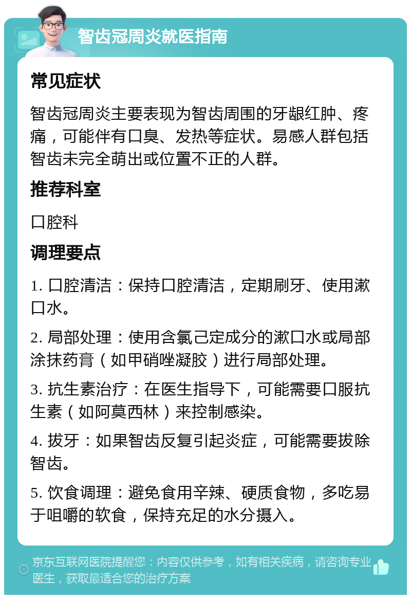 智齿冠周炎就医指南 常见症状 智齿冠周炎主要表现为智齿周围的牙龈红肿、疼痛，可能伴有口臭、发热等症状。易感人群包括智齿未完全萌出或位置不正的人群。 推荐科室 口腔科 调理要点 1. 口腔清洁：保持口腔清洁，定期刷牙、使用漱口水。 2. 局部处理：使用含氯己定成分的漱口水或局部涂抹药膏（如甲硝唑凝胶）进行局部处理。 3. 抗生素治疗：在医生指导下，可能需要口服抗生素（如阿莫西林）来控制感染。 4. 拔牙：如果智齿反复引起炎症，可能需要拔除智齿。 5. 饮食调理：避免食用辛辣、硬质食物，多吃易于咀嚼的软食，保持充足的水分摄入。