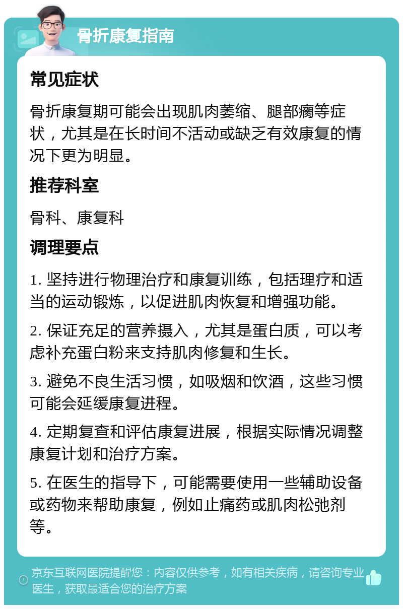 骨折康复指南 常见症状 骨折康复期可能会出现肌肉萎缩、腿部瘸等症状，尤其是在长时间不活动或缺乏有效康复的情况下更为明显。 推荐科室 骨科、康复科 调理要点 1. 坚持进行物理治疗和康复训练，包括理疗和适当的运动锻炼，以促进肌肉恢复和增强功能。 2. 保证充足的营养摄入，尤其是蛋白质，可以考虑补充蛋白粉来支持肌肉修复和生长。 3. 避免不良生活习惯，如吸烟和饮酒，这些习惯可能会延缓康复进程。 4. 定期复查和评估康复进展，根据实际情况调整康复计划和治疗方案。 5. 在医生的指导下，可能需要使用一些辅助设备或药物来帮助康复，例如止痛药或肌肉松弛剂等。