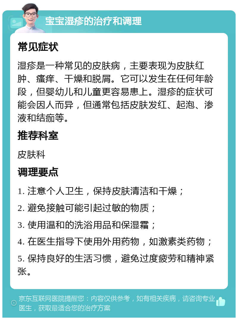 宝宝湿疹的治疗和调理 常见症状 湿疹是一种常见的皮肤病，主要表现为皮肤红肿、瘙痒、干燥和脱屑。它可以发生在任何年龄段，但婴幼儿和儿童更容易患上。湿疹的症状可能会因人而异，但通常包括皮肤发红、起泡、渗液和结痂等。 推荐科室 皮肤科 调理要点 1. 注意个人卫生，保持皮肤清洁和干燥； 2. 避免接触可能引起过敏的物质； 3. 使用温和的洗浴用品和保湿霜； 4. 在医生指导下使用外用药物，如激素类药物； 5. 保持良好的生活习惯，避免过度疲劳和精神紧张。