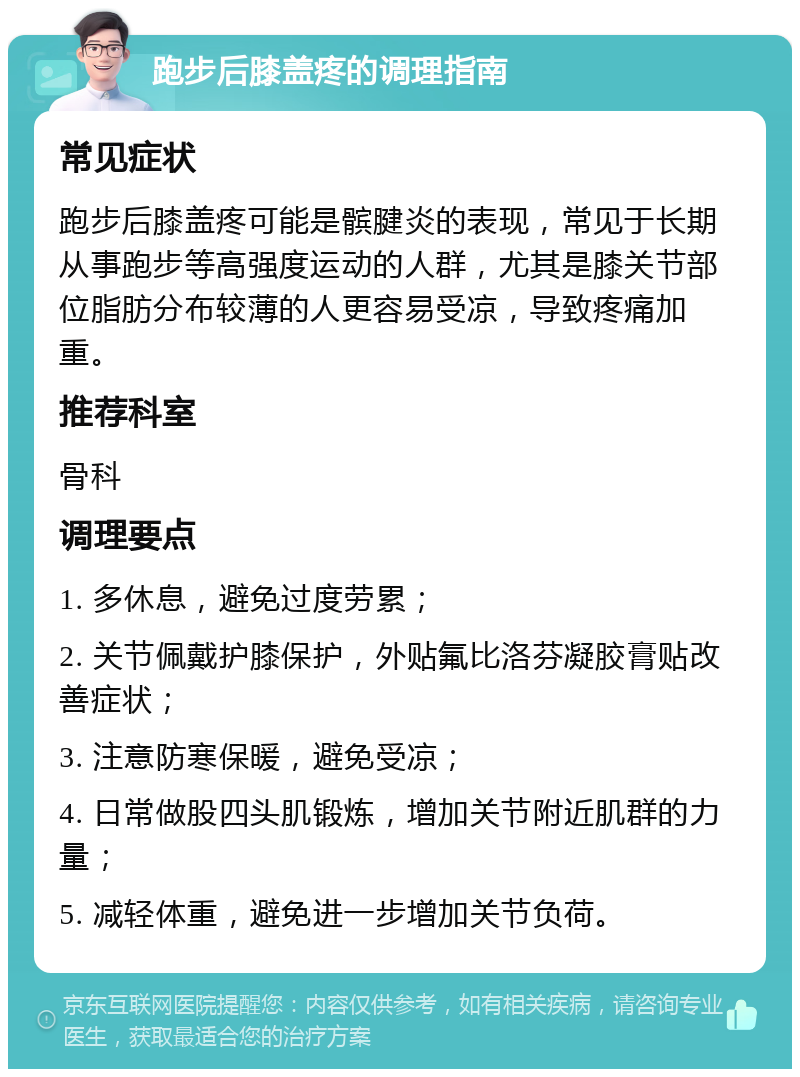 跑步后膝盖疼的调理指南 常见症状 跑步后膝盖疼可能是髌腱炎的表现，常见于长期从事跑步等高强度运动的人群，尤其是膝关节部位脂肪分布较薄的人更容易受凉，导致疼痛加重。 推荐科室 骨科 调理要点 1. 多休息，避免过度劳累； 2. 关节佩戴护膝保护，外贴氟比洛芬凝胶膏贴改善症状； 3. 注意防寒保暖，避免受凉； 4. 日常做股四头肌锻炼，增加关节附近肌群的力量； 5. 减轻体重，避免进一步增加关节负荷。