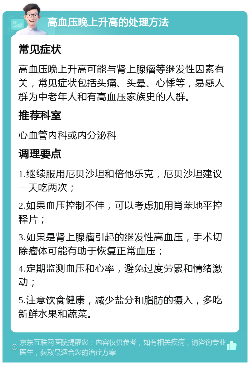 高血压晚上升高的处理方法 常见症状 高血压晚上升高可能与肾上腺瘤等继发性因素有关，常见症状包括头痛、头晕、心悸等，易感人群为中老年人和有高血压家族史的人群。 推荐科室 心血管内科或内分泌科 调理要点 1.继续服用厄贝沙坦和倍他乐克，厄贝沙坦建议一天吃两次； 2.如果血压控制不佳，可以考虑加用肖苯地平控释片； 3.如果是肾上腺瘤引起的继发性高血压，手术切除瘤体可能有助于恢复正常血压； 4.定期监测血压和心率，避免过度劳累和情绪激动； 5.注意饮食健康，减少盐分和脂肪的摄入，多吃新鲜水果和蔬菜。