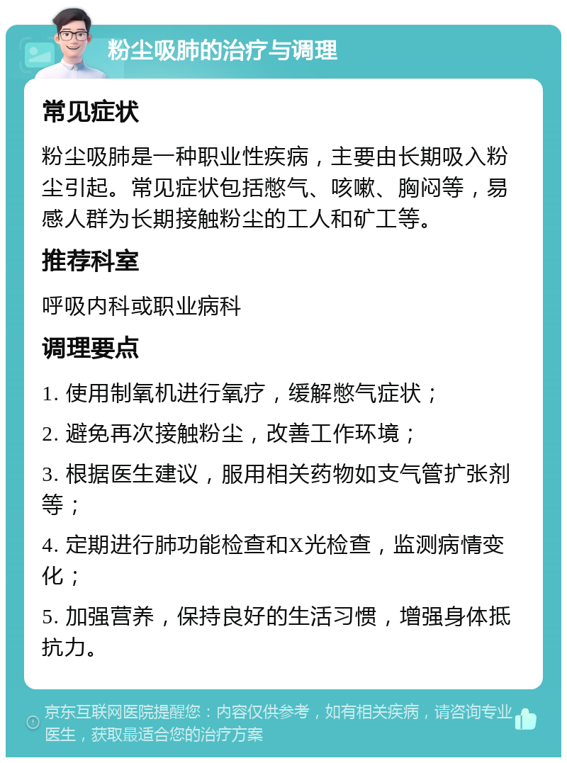 粉尘吸肺的治疗与调理 常见症状 粉尘吸肺是一种职业性疾病，主要由长期吸入粉尘引起。常见症状包括憋气、咳嗽、胸闷等，易感人群为长期接触粉尘的工人和矿工等。 推荐科室 呼吸内科或职业病科 调理要点 1. 使用制氧机进行氧疗，缓解憋气症状； 2. 避免再次接触粉尘，改善工作环境； 3. 根据医生建议，服用相关药物如支气管扩张剂等； 4. 定期进行肺功能检查和X光检查，监测病情变化； 5. 加强营养，保持良好的生活习惯，增强身体抵抗力。