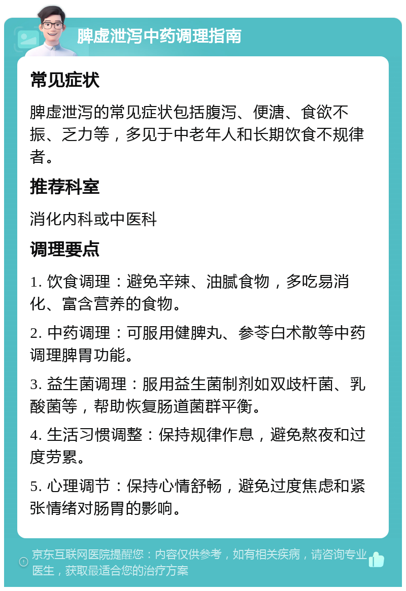 脾虚泄泻中药调理指南 常见症状 脾虚泄泻的常见症状包括腹泻、便溏、食欲不振、乏力等，多见于中老年人和长期饮食不规律者。 推荐科室 消化内科或中医科 调理要点 1. 饮食调理：避免辛辣、油腻食物，多吃易消化、富含营养的食物。 2. 中药调理：可服用健脾丸、参苓白术散等中药调理脾胃功能。 3. 益生菌调理：服用益生菌制剂如双歧杆菌、乳酸菌等，帮助恢复肠道菌群平衡。 4. 生活习惯调整：保持规律作息，避免熬夜和过度劳累。 5. 心理调节：保持心情舒畅，避免过度焦虑和紧张情绪对肠胃的影响。