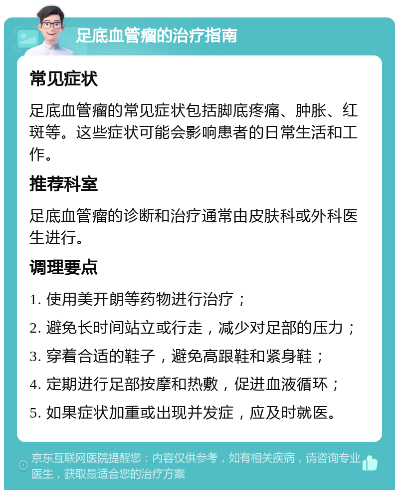 足底血管瘤的治疗指南 常见症状 足底血管瘤的常见症状包括脚底疼痛、肿胀、红斑等。这些症状可能会影响患者的日常生活和工作。 推荐科室 足底血管瘤的诊断和治疗通常由皮肤科或外科医生进行。 调理要点 1. 使用美开朗等药物进行治疗； 2. 避免长时间站立或行走，减少对足部的压力； 3. 穿着合适的鞋子，避免高跟鞋和紧身鞋； 4. 定期进行足部按摩和热敷，促进血液循环； 5. 如果症状加重或出现并发症，应及时就医。