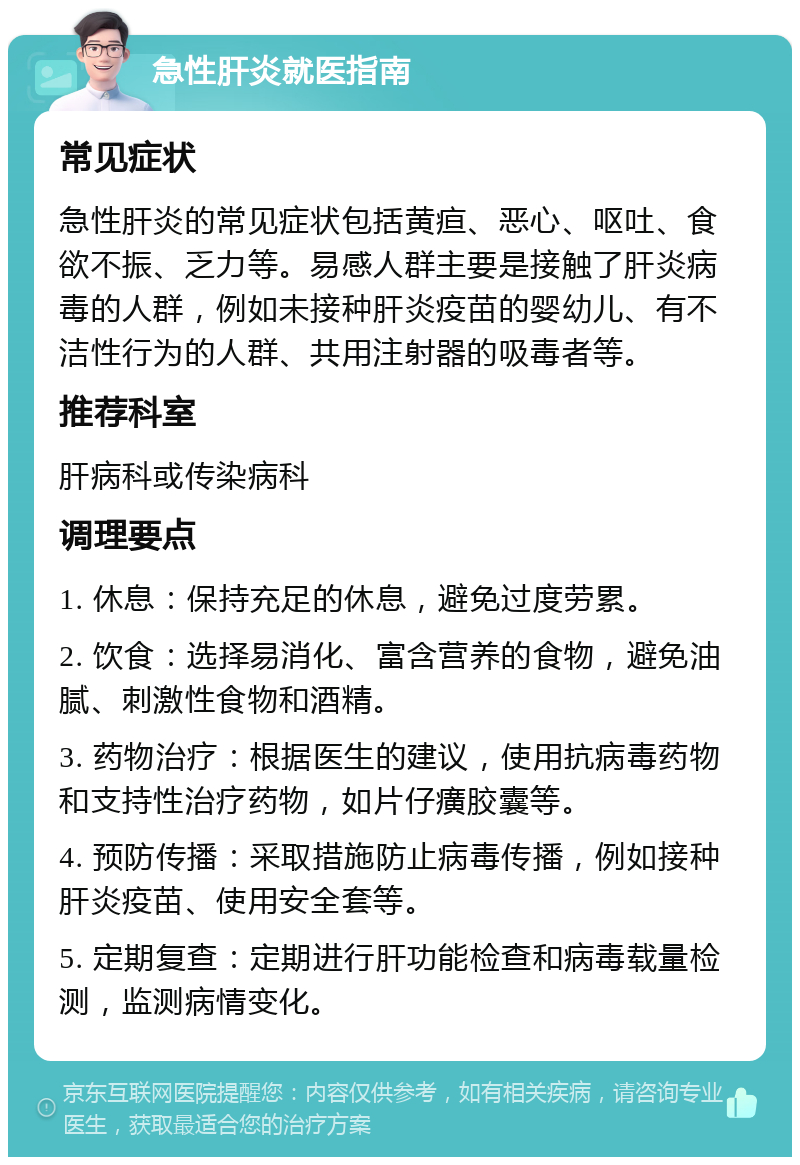 急性肝炎就医指南 常见症状 急性肝炎的常见症状包括黄疸、恶心、呕吐、食欲不振、乏力等。易感人群主要是接触了肝炎病毒的人群，例如未接种肝炎疫苗的婴幼儿、有不洁性行为的人群、共用注射器的吸毒者等。 推荐科室 肝病科或传染病科 调理要点 1. 休息：保持充足的休息，避免过度劳累。 2. 饮食：选择易消化、富含营养的食物，避免油腻、刺激性食物和酒精。 3. 药物治疗：根据医生的建议，使用抗病毒药物和支持性治疗药物，如片仔癀胶囊等。 4. 预防传播：采取措施防止病毒传播，例如接种肝炎疫苗、使用安全套等。 5. 定期复查：定期进行肝功能检查和病毒载量检测，监测病情变化。