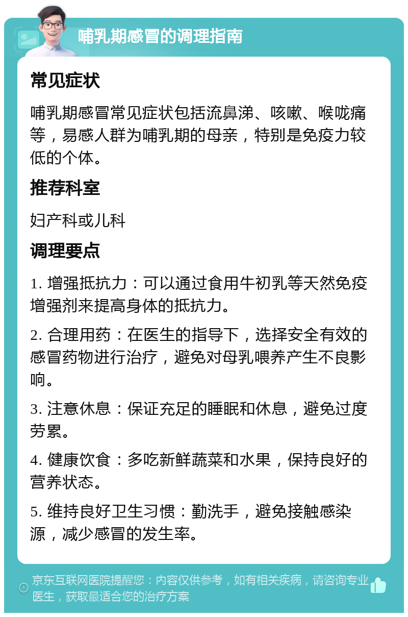 哺乳期感冒的调理指南 常见症状 哺乳期感冒常见症状包括流鼻涕、咳嗽、喉咙痛等，易感人群为哺乳期的母亲，特别是免疫力较低的个体。 推荐科室 妇产科或儿科 调理要点 1. 增强抵抗力：可以通过食用牛初乳等天然免疫增强剂来提高身体的抵抗力。 2. 合理用药：在医生的指导下，选择安全有效的感冒药物进行治疗，避免对母乳喂养产生不良影响。 3. 注意休息：保证充足的睡眠和休息，避免过度劳累。 4. 健康饮食：多吃新鲜蔬菜和水果，保持良好的营养状态。 5. 维持良好卫生习惯：勤洗手，避免接触感染源，减少感冒的发生率。