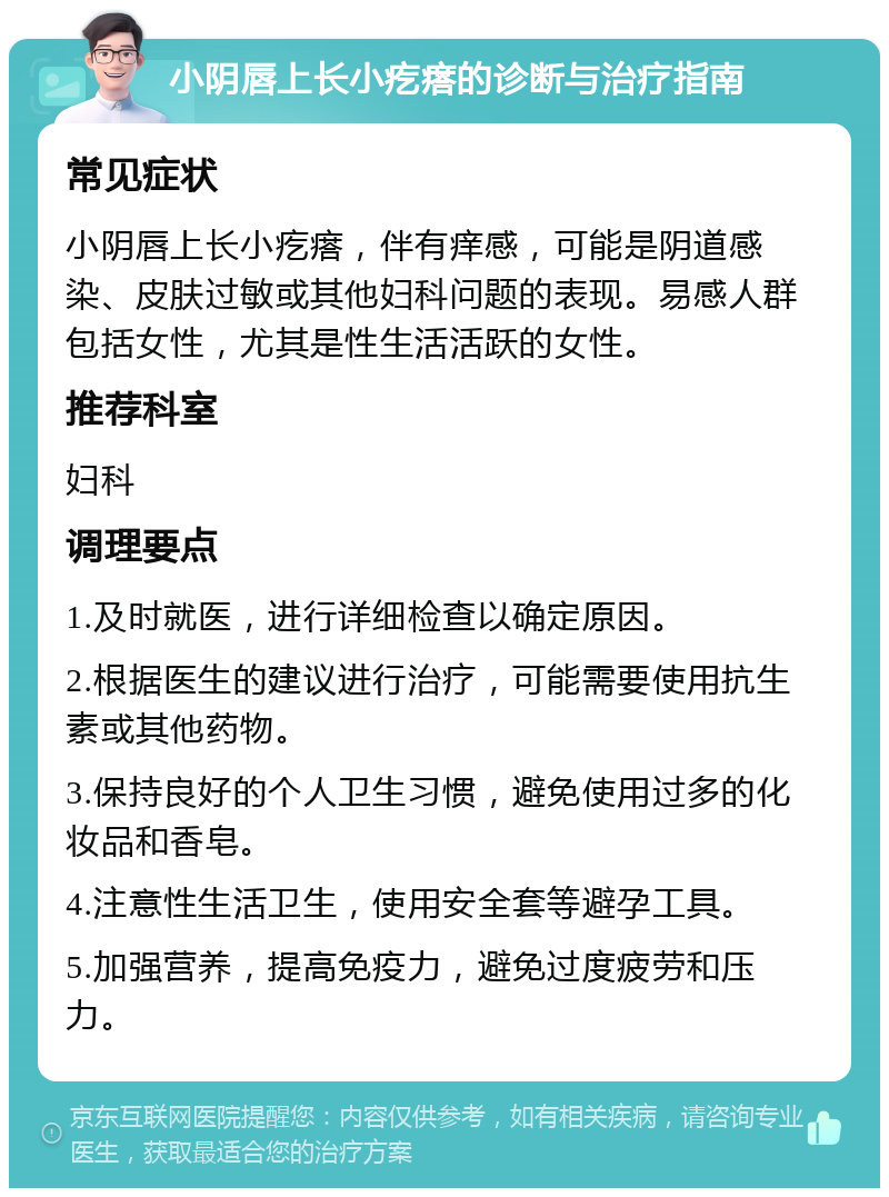 小阴唇上长小疙瘩的诊断与治疗指南 常见症状 小阴唇上长小疙瘩，伴有痒感，可能是阴道感染、皮肤过敏或其他妇科问题的表现。易感人群包括女性，尤其是性生活活跃的女性。 推荐科室 妇科 调理要点 1.及时就医，进行详细检查以确定原因。 2.根据医生的建议进行治疗，可能需要使用抗生素或其他药物。 3.保持良好的个人卫生习惯，避免使用过多的化妆品和香皂。 4.注意性生活卫生，使用安全套等避孕工具。 5.加强营养，提高免疫力，避免过度疲劳和压力。