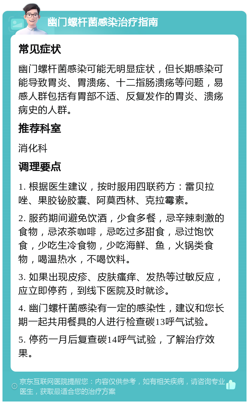 幽门螺杆菌感染治疗指南 常见症状 幽门螺杆菌感染可能无明显症状，但长期感染可能导致胃炎、胃溃疡、十二指肠溃疡等问题，易感人群包括有胃部不适、反复发作的胃炎、溃疡病史的人群。 推荐科室 消化科 调理要点 1. 根据医生建议，按时服用四联药方：雷贝拉唑、果胶铋胶囊、阿莫西林、克拉霉素。 2. 服药期间避免饮酒，少食多餐，忌辛辣刺激的食物，忌浓茶咖啡，忌吃过多甜食，忌过饱饮食，少吃生冷食物，少吃海鲜、鱼，火锅类食物，喝温热水，不喝饮料。 3. 如果出现皮疹、皮肤瘙痒、发热等过敏反应，应立即停药，到线下医院及时就诊。 4. 幽门螺杆菌感染有一定的感染性，建议和您长期一起共用餐具的人进行检查碳13呼气试验。 5. 停药一月后复查碳14呼气试验，了解治疗效果。