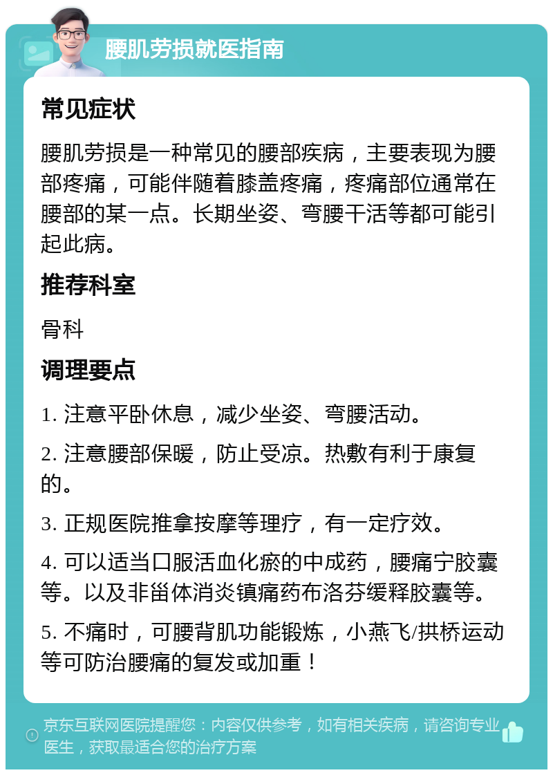 腰肌劳损就医指南 常见症状 腰肌劳损是一种常见的腰部疾病，主要表现为腰部疼痛，可能伴随着膝盖疼痛，疼痛部位通常在腰部的某一点。长期坐姿、弯腰干活等都可能引起此病。 推荐科室 骨科 调理要点 1. 注意平卧休息，减少坐姿、弯腰活动。 2. 注意腰部保暖，防止受凉。热敷有利于康复的。 3. 正规医院推拿按摩等理疗，有一定疗效。 4. 可以适当口服活血化瘀的中成药，腰痛宁胶囊等。以及非甾体消炎镇痛药布洛芬缓释胶囊等。 5. 不痛时，可腰背肌功能锻炼，小燕飞/拱桥运动等可防治腰痛的复发或加重！