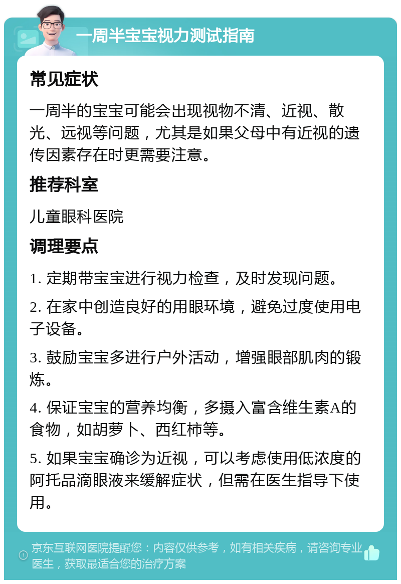 一周半宝宝视力测试指南 常见症状 一周半的宝宝可能会出现视物不清、近视、散光、远视等问题，尤其是如果父母中有近视的遗传因素存在时更需要注意。 推荐科室 儿童眼科医院 调理要点 1. 定期带宝宝进行视力检查，及时发现问题。 2. 在家中创造良好的用眼环境，避免过度使用电子设备。 3. 鼓励宝宝多进行户外活动，增强眼部肌肉的锻炼。 4. 保证宝宝的营养均衡，多摄入富含维生素A的食物，如胡萝卜、西红柿等。 5. 如果宝宝确诊为近视，可以考虑使用低浓度的阿托品滴眼液来缓解症状，但需在医生指导下使用。