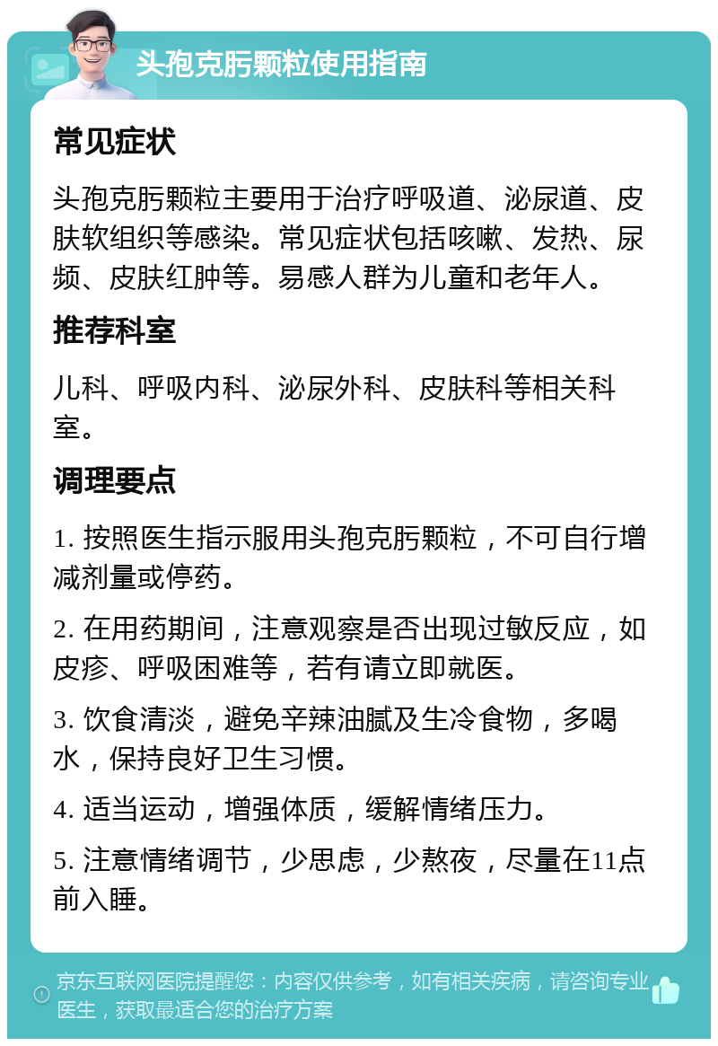 头孢克肟颗粒使用指南 常见症状 头孢克肟颗粒主要用于治疗呼吸道、泌尿道、皮肤软组织等感染。常见症状包括咳嗽、发热、尿频、皮肤红肿等。易感人群为儿童和老年人。 推荐科室 儿科、呼吸内科、泌尿外科、皮肤科等相关科室。 调理要点 1. 按照医生指示服用头孢克肟颗粒，不可自行增减剂量或停药。 2. 在用药期间，注意观察是否出现过敏反应，如皮疹、呼吸困难等，若有请立即就医。 3. 饮食清淡，避免辛辣油腻及生冷食物，多喝水，保持良好卫生习惯。 4. 适当运动，增强体质，缓解情绪压力。 5. 注意情绪调节，少思虑，少熬夜，尽量在11点前入睡。