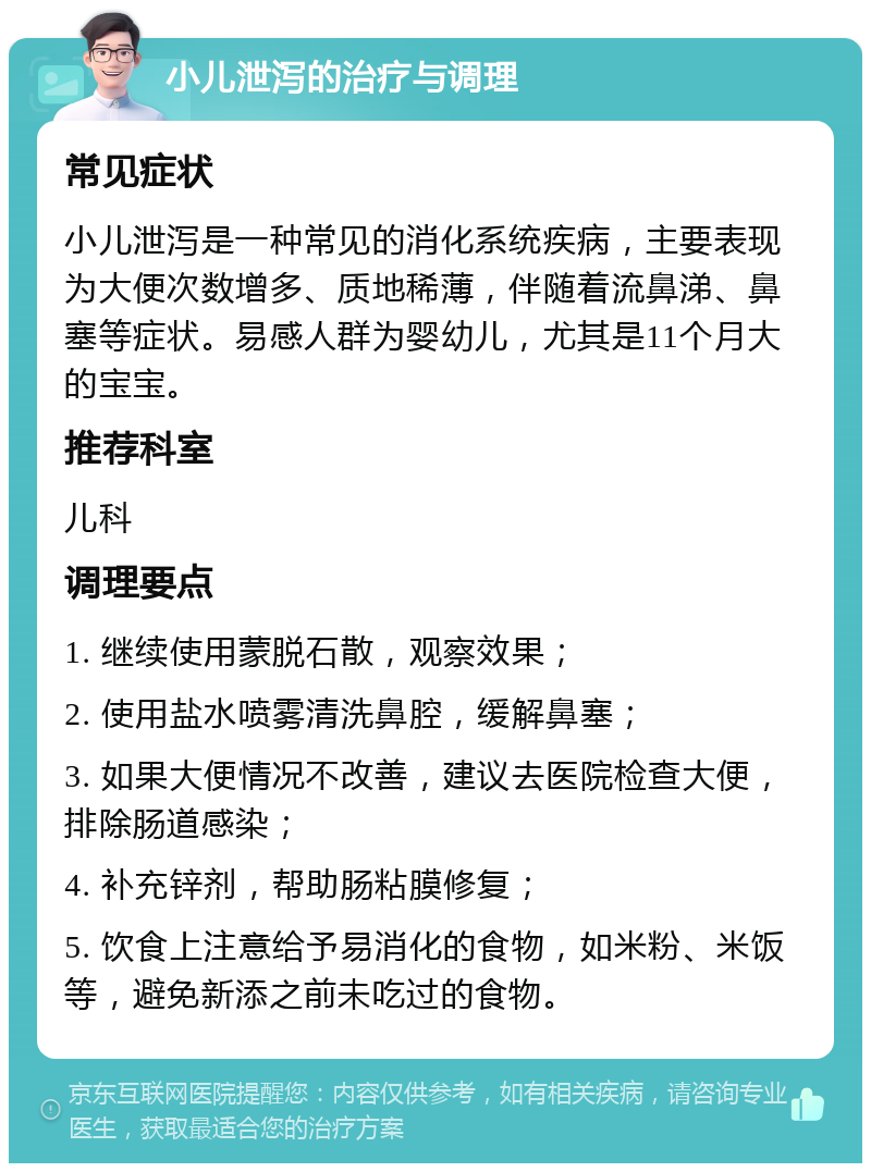 小儿泄泻的治疗与调理 常见症状 小儿泄泻是一种常见的消化系统疾病，主要表现为大便次数增多、质地稀薄，伴随着流鼻涕、鼻塞等症状。易感人群为婴幼儿，尤其是11个月大的宝宝。 推荐科室 儿科 调理要点 1. 继续使用蒙脱石散，观察效果； 2. 使用盐水喷雾清洗鼻腔，缓解鼻塞； 3. 如果大便情况不改善，建议去医院检查大便，排除肠道感染； 4. 补充锌剂，帮助肠粘膜修复； 5. 饮食上注意给予易消化的食物，如米粉、米饭等，避免新添之前未吃过的食物。