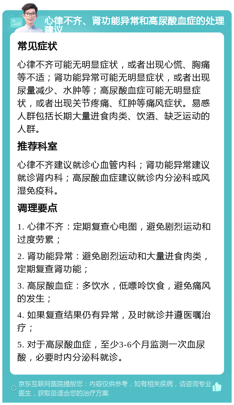 心律不齐、肾功能异常和高尿酸血症的处理建议 常见症状 心律不齐可能无明显症状，或者出现心慌、胸痛等不适；肾功能异常可能无明显症状，或者出现尿量减少、水肿等；高尿酸血症可能无明显症状，或者出现关节疼痛、红肿等痛风症状。易感人群包括长期大量进食肉类、饮酒、缺乏运动的人群。 推荐科室 心律不齐建议就诊心血管内科；肾功能异常建议就诊肾内科；高尿酸血症建议就诊内分泌科或风湿免疫科。 调理要点 1. 心律不齐：定期复查心电图，避免剧烈运动和过度劳累； 2. 肾功能异常：避免剧烈运动和大量进食肉类，定期复查肾功能； 3. 高尿酸血症：多饮水，低嘌呤饮食，避免痛风的发生； 4. 如果复查结果仍有异常，及时就诊并遵医嘱治疗； 5. 对于高尿酸血症，至少3-6个月监测一次血尿酸，必要时内分泌科就诊。