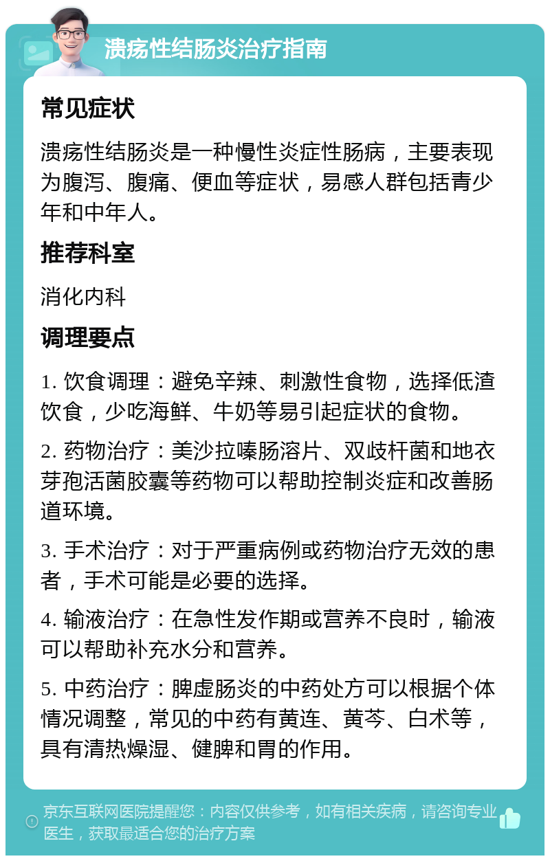 溃疡性结肠炎治疗指南 常见症状 溃疡性结肠炎是一种慢性炎症性肠病，主要表现为腹泻、腹痛、便血等症状，易感人群包括青少年和中年人。 推荐科室 消化内科 调理要点 1. 饮食调理：避免辛辣、刺激性食物，选择低渣饮食，少吃海鲜、牛奶等易引起症状的食物。 2. 药物治疗：美沙拉嗪肠溶片、双歧杆菌和地衣芽孢活菌胶囊等药物可以帮助控制炎症和改善肠道环境。 3. 手术治疗：对于严重病例或药物治疗无效的患者，手术可能是必要的选择。 4. 输液治疗：在急性发作期或营养不良时，输液可以帮助补充水分和营养。 5. 中药治疗：脾虚肠炎的中药处方可以根据个体情况调整，常见的中药有黄连、黄芩、白术等，具有清热燥湿、健脾和胃的作用。