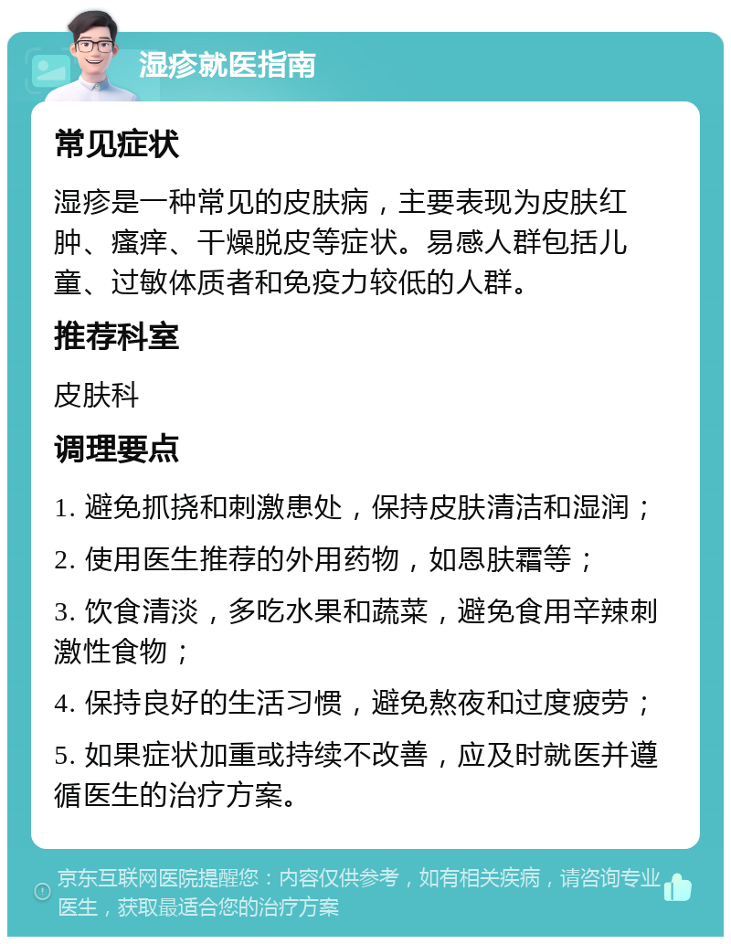 湿疹就医指南 常见症状 湿疹是一种常见的皮肤病，主要表现为皮肤红肿、瘙痒、干燥脱皮等症状。易感人群包括儿童、过敏体质者和免疫力较低的人群。 推荐科室 皮肤科 调理要点 1. 避免抓挠和刺激患处，保持皮肤清洁和湿润； 2. 使用医生推荐的外用药物，如恩肤霜等； 3. 饮食清淡，多吃水果和蔬菜，避免食用辛辣刺激性食物； 4. 保持良好的生活习惯，避免熬夜和过度疲劳； 5. 如果症状加重或持续不改善，应及时就医并遵循医生的治疗方案。