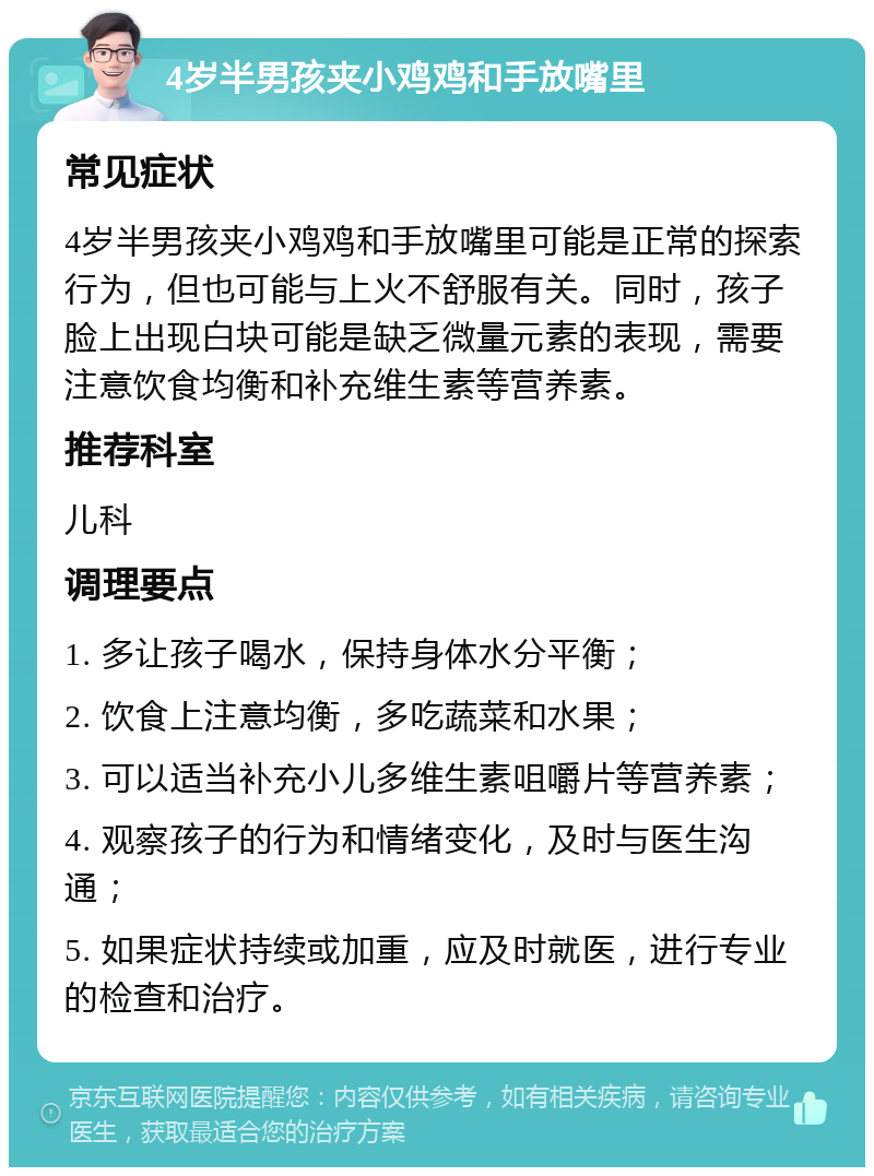 4岁半男孩夹小鸡鸡和手放嘴里 常见症状 4岁半男孩夹小鸡鸡和手放嘴里可能是正常的探索行为，但也可能与上火不舒服有关。同时，孩子脸上出现白块可能是缺乏微量元素的表现，需要注意饮食均衡和补充维生素等营养素。 推荐科室 儿科 调理要点 1. 多让孩子喝水，保持身体水分平衡； 2. 饮食上注意均衡，多吃蔬菜和水果； 3. 可以适当补充小儿多维生素咀嚼片等营养素； 4. 观察孩子的行为和情绪变化，及时与医生沟通； 5. 如果症状持续或加重，应及时就医，进行专业的检查和治疗。