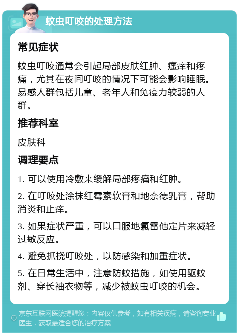 蚊虫叮咬的处理方法 常见症状 蚊虫叮咬通常会引起局部皮肤红肿、瘙痒和疼痛，尤其在夜间叮咬的情况下可能会影响睡眠。易感人群包括儿童、老年人和免疫力较弱的人群。 推荐科室 皮肤科 调理要点 1. 可以使用冷敷来缓解局部疼痛和红肿。 2. 在叮咬处涂抹红霉素软膏和地奈德乳膏，帮助消炎和止痒。 3. 如果症状严重，可以口服地氯雷他定片来减轻过敏反应。 4. 避免抓挠叮咬处，以防感染和加重症状。 5. 在日常生活中，注意防蚊措施，如使用驱蚊剂、穿长袖衣物等，减少被蚊虫叮咬的机会。