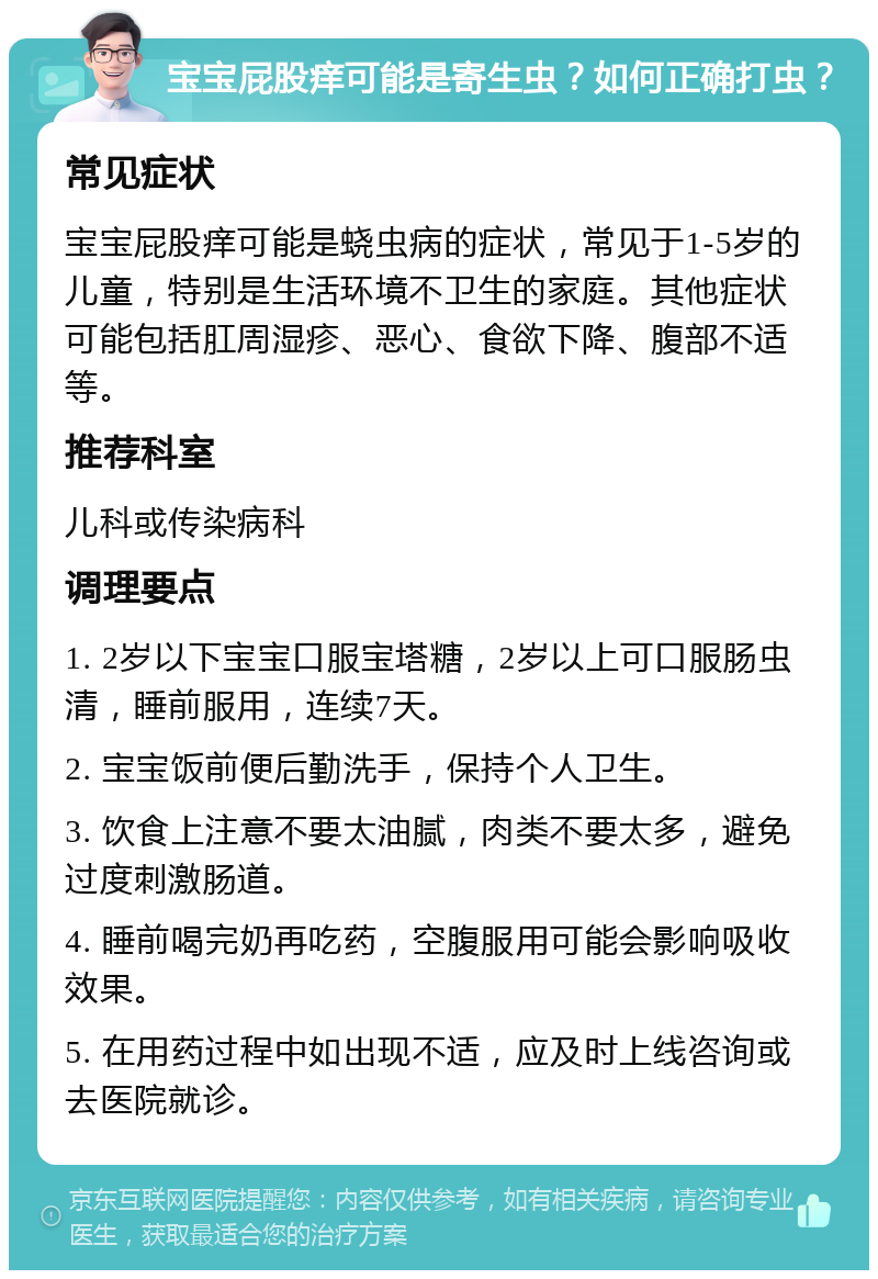 宝宝屁股痒可能是寄生虫？如何正确打虫？ 常见症状 宝宝屁股痒可能是蛲虫病的症状，常见于1-5岁的儿童，特别是生活环境不卫生的家庭。其他症状可能包括肛周湿疹、恶心、食欲下降、腹部不适等。 推荐科室 儿科或传染病科 调理要点 1. 2岁以下宝宝口服宝塔糖，2岁以上可口服肠虫清，睡前服用，连续7天。 2. 宝宝饭前便后勤洗手，保持个人卫生。 3. 饮食上注意不要太油腻，肉类不要太多，避免过度刺激肠道。 4. 睡前喝完奶再吃药，空腹服用可能会影响吸收效果。 5. 在用药过程中如出现不适，应及时上线咨询或去医院就诊。