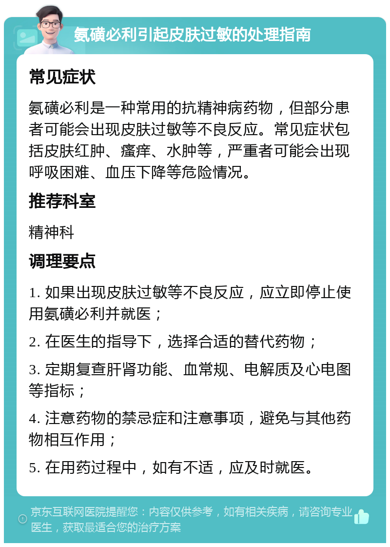 氨磺必利引起皮肤过敏的处理指南 常见症状 氨磺必利是一种常用的抗精神病药物，但部分患者可能会出现皮肤过敏等不良反应。常见症状包括皮肤红肿、瘙痒、水肿等，严重者可能会出现呼吸困难、血压下降等危险情况。 推荐科室 精神科 调理要点 1. 如果出现皮肤过敏等不良反应，应立即停止使用氨磺必利并就医； 2. 在医生的指导下，选择合适的替代药物； 3. 定期复查肝肾功能、血常规、电解质及心电图等指标； 4. 注意药物的禁忌症和注意事项，避免与其他药物相互作用； 5. 在用药过程中，如有不适，应及时就医。