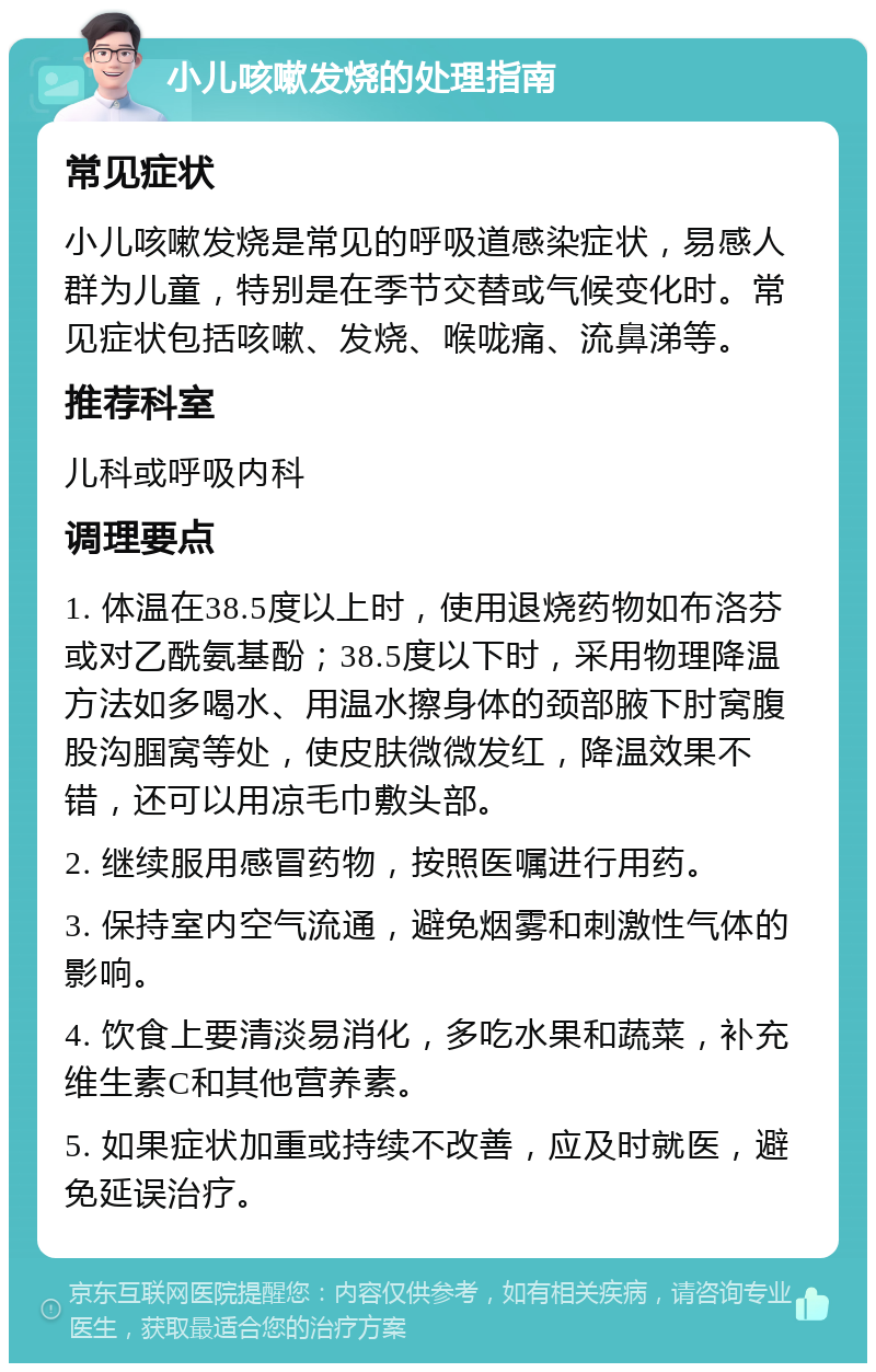 小儿咳嗽发烧的处理指南 常见症状 小儿咳嗽发烧是常见的呼吸道感染症状，易感人群为儿童，特别是在季节交替或气候变化时。常见症状包括咳嗽、发烧、喉咙痛、流鼻涕等。 推荐科室 儿科或呼吸内科 调理要点 1. 体温在38.5度以上时，使用退烧药物如布洛芬或对乙酰氨基酚；38.5度以下时，采用物理降温方法如多喝水、用温水擦身体的颈部腋下肘窝腹股沟腘窝等处，使皮肤微微发红，降温效果不错，还可以用凉毛巾敷头部。 2. 继续服用感冒药物，按照医嘱进行用药。 3. 保持室内空气流通，避免烟雾和刺激性气体的影响。 4. 饮食上要清淡易消化，多吃水果和蔬菜，补充维生素C和其他营养素。 5. 如果症状加重或持续不改善，应及时就医，避免延误治疗。