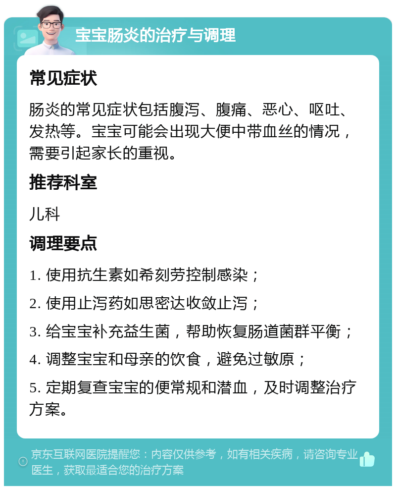 宝宝肠炎的治疗与调理 常见症状 肠炎的常见症状包括腹泻、腹痛、恶心、呕吐、发热等。宝宝可能会出现大便中带血丝的情况，需要引起家长的重视。 推荐科室 儿科 调理要点 1. 使用抗生素如希刻劳控制感染； 2. 使用止泻药如思密达收敛止泻； 3. 给宝宝补充益生菌，帮助恢复肠道菌群平衡； 4. 调整宝宝和母亲的饮食，避免过敏原； 5. 定期复查宝宝的便常规和潜血，及时调整治疗方案。