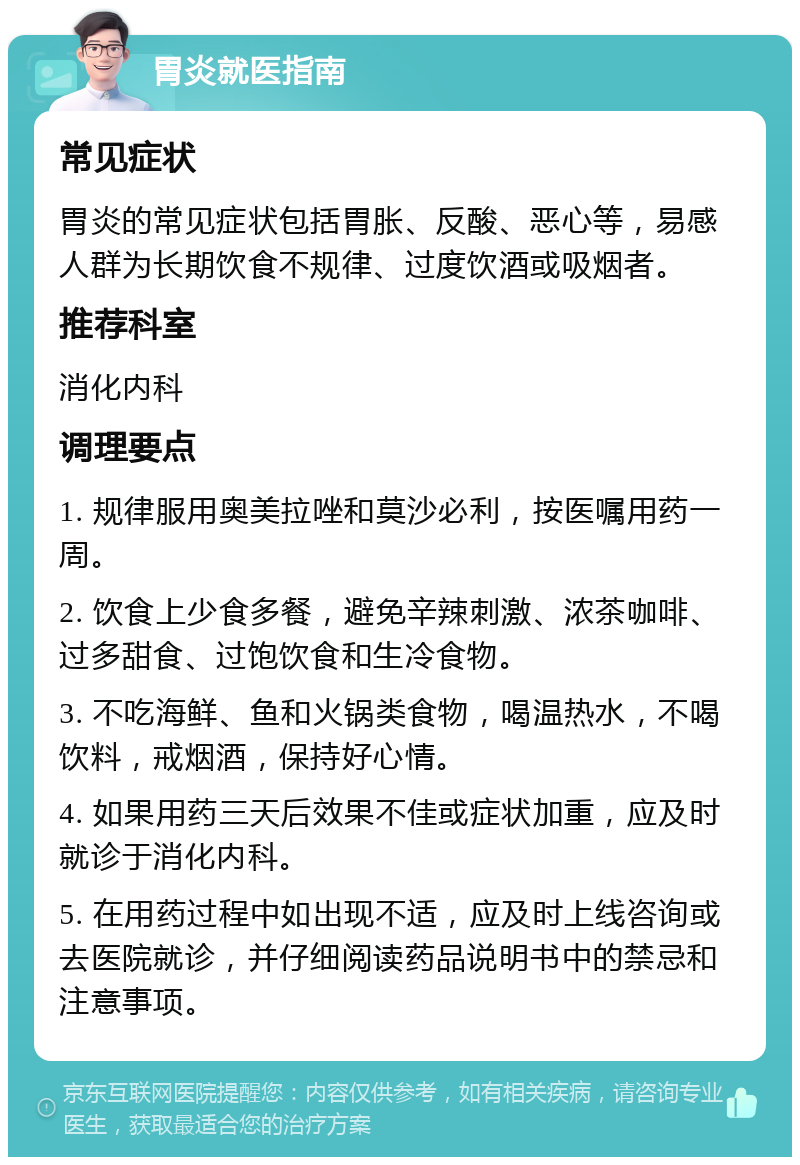 胃炎就医指南 常见症状 胃炎的常见症状包括胃胀、反酸、恶心等，易感人群为长期饮食不规律、过度饮酒或吸烟者。 推荐科室 消化内科 调理要点 1. 规律服用奥美拉唑和莫沙必利，按医嘱用药一周。 2. 饮食上少食多餐，避免辛辣刺激、浓茶咖啡、过多甜食、过饱饮食和生冷食物。 3. 不吃海鲜、鱼和火锅类食物，喝温热水，不喝饮料，戒烟酒，保持好心情。 4. 如果用药三天后效果不佳或症状加重，应及时就诊于消化内科。 5. 在用药过程中如出现不适，应及时上线咨询或去医院就诊，并仔细阅读药品说明书中的禁忌和注意事项。