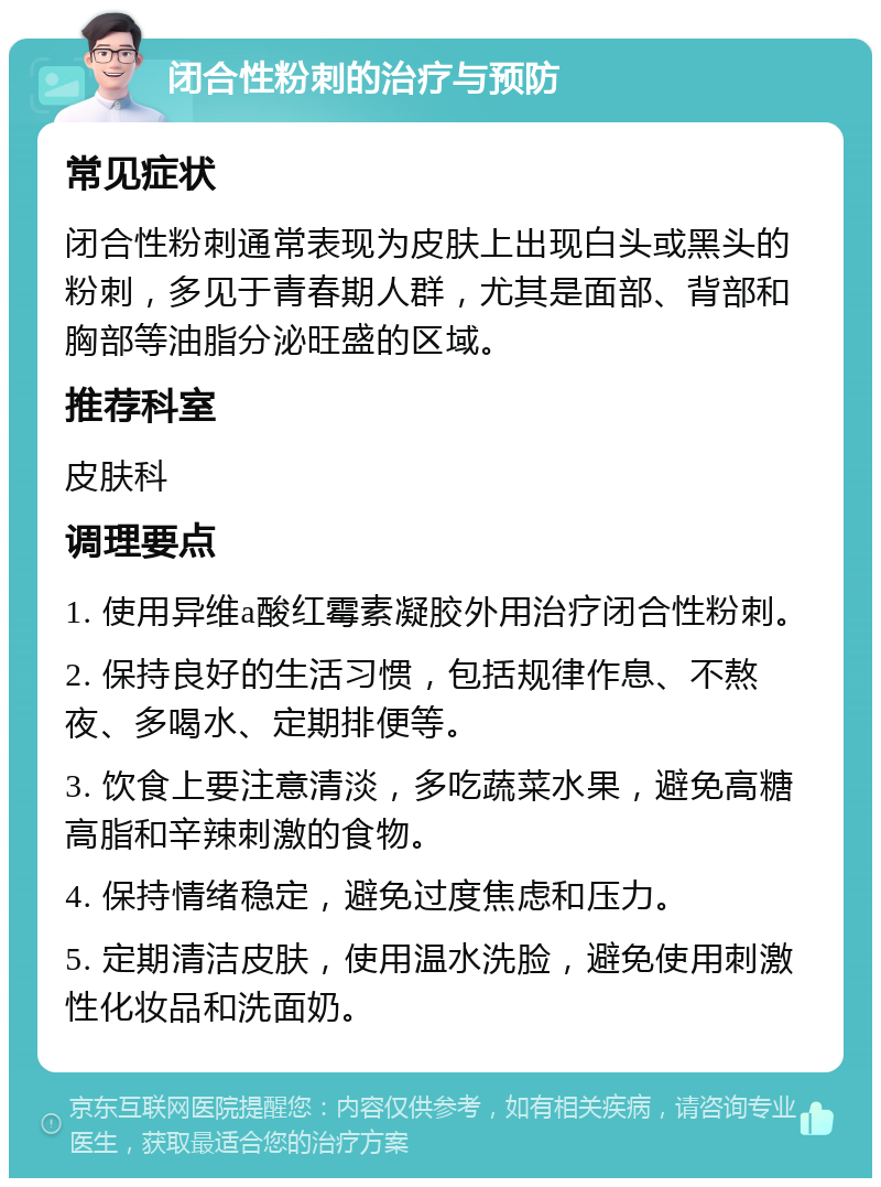 闭合性粉刺的治疗与预防 常见症状 闭合性粉刺通常表现为皮肤上出现白头或黑头的粉刺，多见于青春期人群，尤其是面部、背部和胸部等油脂分泌旺盛的区域。 推荐科室 皮肤科 调理要点 1. 使用异维a酸红霉素凝胶外用治疗闭合性粉刺。 2. 保持良好的生活习惯，包括规律作息、不熬夜、多喝水、定期排便等。 3. 饮食上要注意清淡，多吃蔬菜水果，避免高糖高脂和辛辣刺激的食物。 4. 保持情绪稳定，避免过度焦虑和压力。 5. 定期清洁皮肤，使用温水洗脸，避免使用刺激性化妆品和洗面奶。