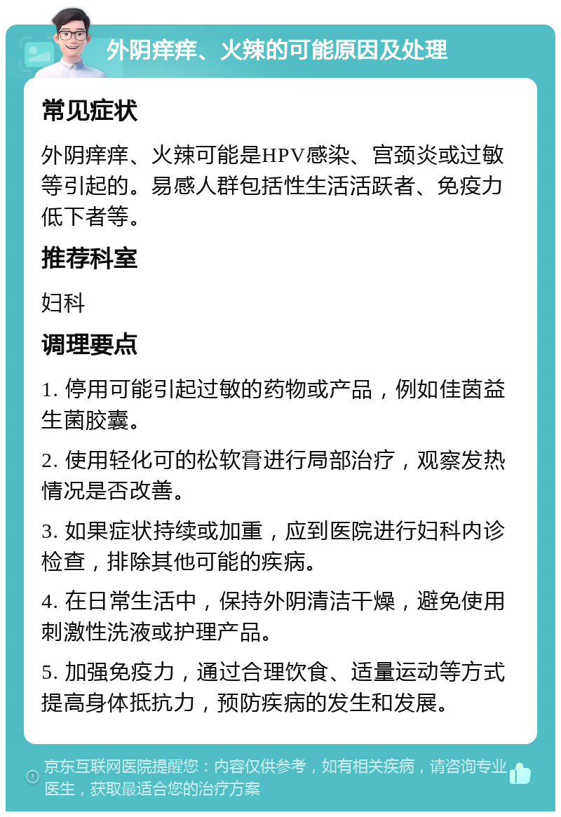 外阴痒痒、火辣的可能原因及处理 常见症状 外阴痒痒、火辣可能是HPV感染、宫颈炎或过敏等引起的。易感人群包括性生活活跃者、免疫力低下者等。 推荐科室 妇科 调理要点 1. 停用可能引起过敏的药物或产品，例如佳茵益生菌胶囊。 2. 使用轻化可的松软膏进行局部治疗，观察发热情况是否改善。 3. 如果症状持续或加重，应到医院进行妇科内诊检查，排除其他可能的疾病。 4. 在日常生活中，保持外阴清洁干燥，避免使用刺激性洗液或护理产品。 5. 加强免疫力，通过合理饮食、适量运动等方式提高身体抵抗力，预防疾病的发生和发展。