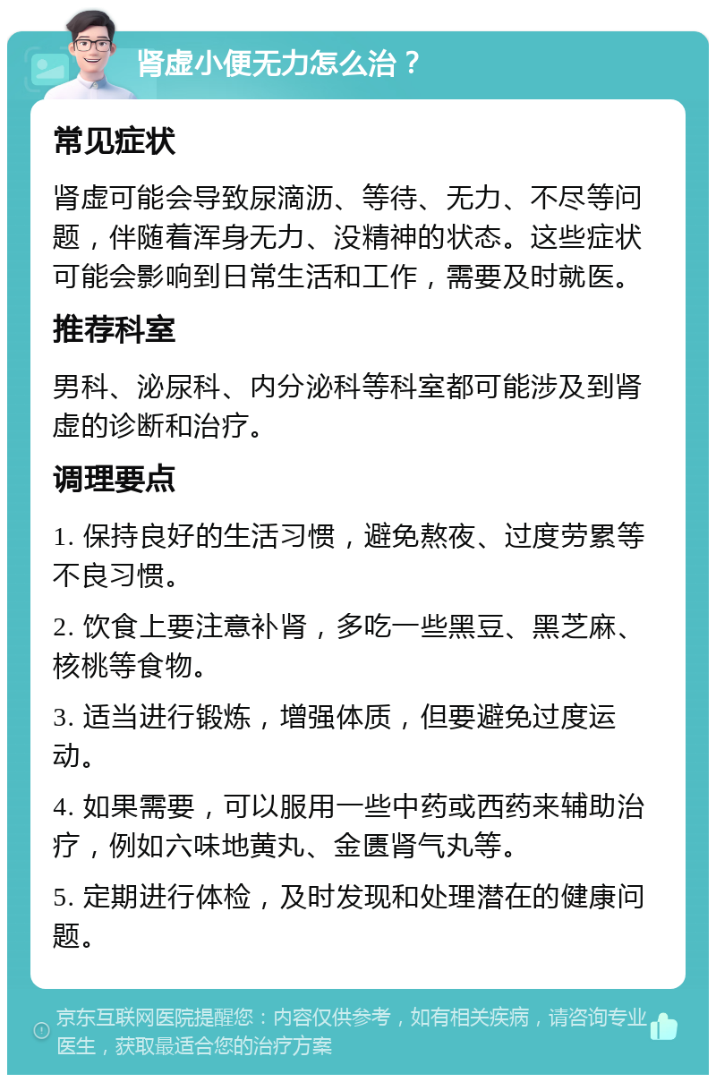 肾虚小便无力怎么治？ 常见症状 肾虚可能会导致尿滴沥、等待、无力、不尽等问题，伴随着浑身无力、没精神的状态。这些症状可能会影响到日常生活和工作，需要及时就医。 推荐科室 男科、泌尿科、内分泌科等科室都可能涉及到肾虚的诊断和治疗。 调理要点 1. 保持良好的生活习惯，避免熬夜、过度劳累等不良习惯。 2. 饮食上要注意补肾，多吃一些黑豆、黑芝麻、核桃等食物。 3. 适当进行锻炼，增强体质，但要避免过度运动。 4. 如果需要，可以服用一些中药或西药来辅助治疗，例如六味地黄丸、金匮肾气丸等。 5. 定期进行体检，及时发现和处理潜在的健康问题。