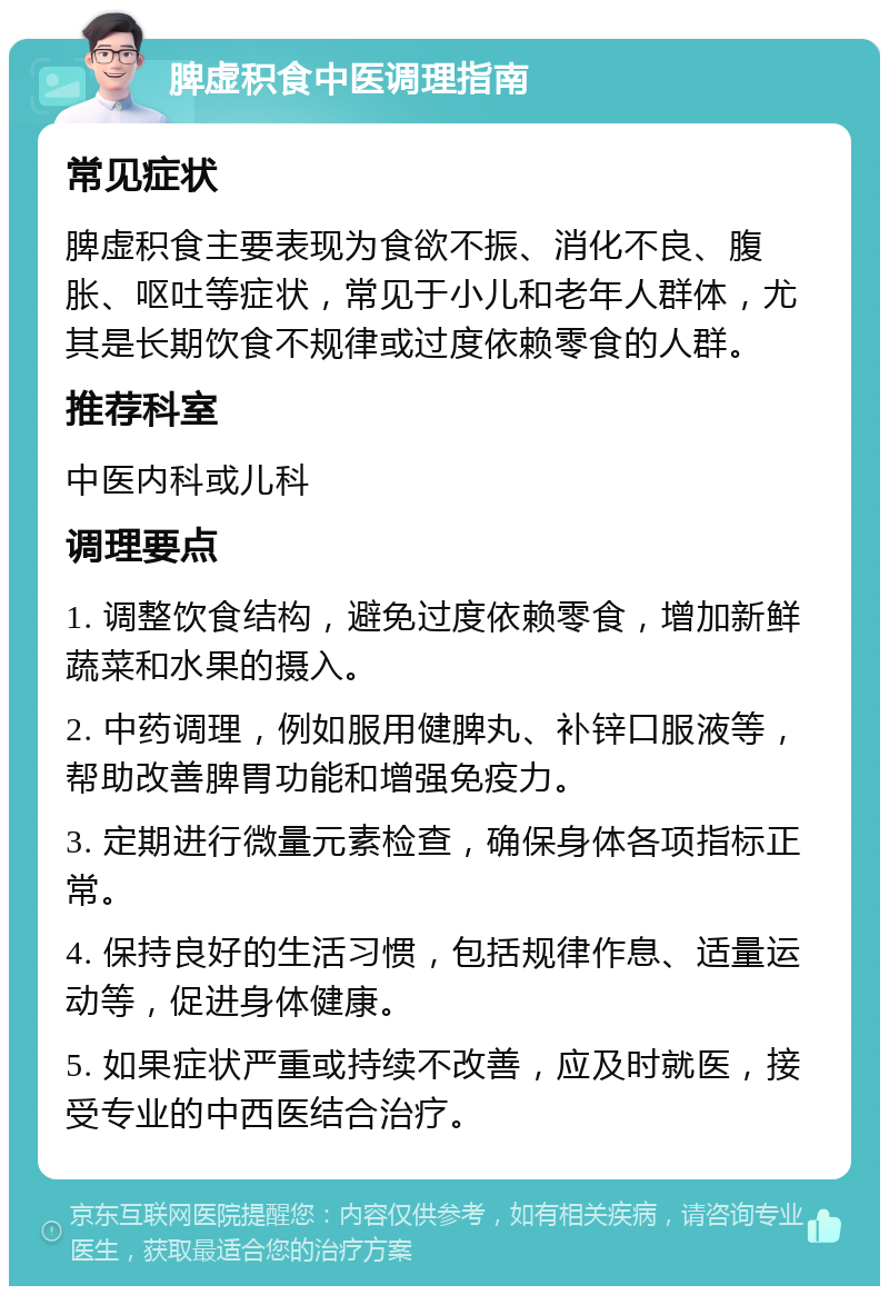 脾虚积食中医调理指南 常见症状 脾虚积食主要表现为食欲不振、消化不良、腹胀、呕吐等症状，常见于小儿和老年人群体，尤其是长期饮食不规律或过度依赖零食的人群。 推荐科室 中医内科或儿科 调理要点 1. 调整饮食结构，避免过度依赖零食，增加新鲜蔬菜和水果的摄入。 2. 中药调理，例如服用健脾丸、补锌口服液等，帮助改善脾胃功能和增强免疫力。 3. 定期进行微量元素检查，确保身体各项指标正常。 4. 保持良好的生活习惯，包括规律作息、适量运动等，促进身体健康。 5. 如果症状严重或持续不改善，应及时就医，接受专业的中西医结合治疗。