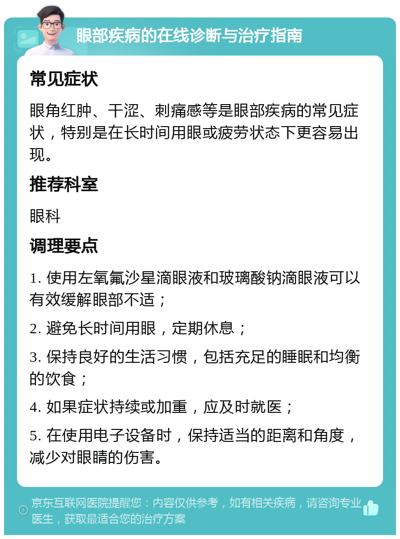 眼部疾病的在线诊断与治疗指南 常见症状 眼角红肿、干涩、刺痛感等是眼部疾病的常见症状，特别是在长时间用眼或疲劳状态下更容易出现。 推荐科室 眼科 调理要点 1. 使用左氧氟沙星滴眼液和玻璃酸钠滴眼液可以有效缓解眼部不适； 2. 避免长时间用眼，定期休息； 3. 保持良好的生活习惯，包括充足的睡眠和均衡的饮食； 4. 如果症状持续或加重，应及时就医； 5. 在使用电子设备时，保持适当的距离和角度，减少对眼睛的伤害。