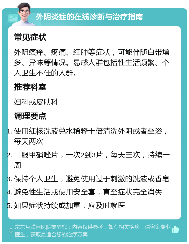 外阴炎症的在线诊断与治疗指南 常见症状 外阴瘙痒、疼痛、红肿等症状，可能伴随白带增多、异味等情况。易感人群包括性生活频繁、个人卫生不佳的人群。 推荐科室 妇科或皮肤科 调理要点 使用红核洗液兑水稀释十倍清洗外阴或者坐浴，每天两次 口服甲硝唑片，一次2到3片，每天三次，持续一周 保持个人卫生，避免使用过于刺激的洗液或香皂 避免性生活或使用安全套，直至症状完全消失 如果症状持续或加重，应及时就医