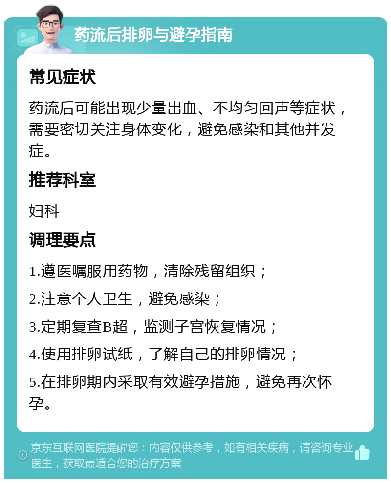 药流后排卵与避孕指南 常见症状 药流后可能出现少量出血、不均匀回声等症状，需要密切关注身体变化，避免感染和其他并发症。 推荐科室 妇科 调理要点 1.遵医嘱服用药物，清除残留组织； 2.注意个人卫生，避免感染； 3.定期复查B超，监测子宫恢复情况； 4.使用排卵试纸，了解自己的排卵情况； 5.在排卵期内采取有效避孕措施，避免再次怀孕。