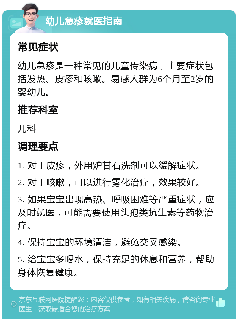 幼儿急疹就医指南 常见症状 幼儿急疹是一种常见的儿童传染病，主要症状包括发热、皮疹和咳嗽。易感人群为6个月至2岁的婴幼儿。 推荐科室 儿科 调理要点 1. 对于皮疹，外用炉甘石洗剂可以缓解症状。 2. 对于咳嗽，可以进行雾化治疗，效果较好。 3. 如果宝宝出现高热、呼吸困难等严重症状，应及时就医，可能需要使用头孢类抗生素等药物治疗。 4. 保持宝宝的环境清洁，避免交叉感染。 5. 给宝宝多喝水，保持充足的休息和营养，帮助身体恢复健康。