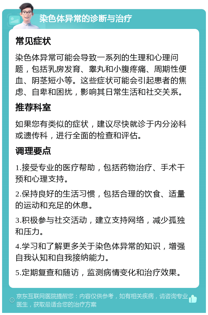 染色体异常的诊断与治疗 常见症状 染色体异常可能会导致一系列的生理和心理问题，包括乳房发育、睾丸和小腹疼痛、周期性便血、阴茎短小等。这些症状可能会引起患者的焦虑、自卑和困扰，影响其日常生活和社交关系。 推荐科室 如果您有类似的症状，建议尽快就诊于内分泌科或遗传科，进行全面的检查和评估。 调理要点 1.接受专业的医疗帮助，包括药物治疗、手术干预和心理支持。 2.保持良好的生活习惯，包括合理的饮食、适量的运动和充足的休息。 3.积极参与社交活动，建立支持网络，减少孤独和压力。 4.学习和了解更多关于染色体异常的知识，增强自我认知和自我接纳能力。 5.定期复查和随访，监测病情变化和治疗效果。