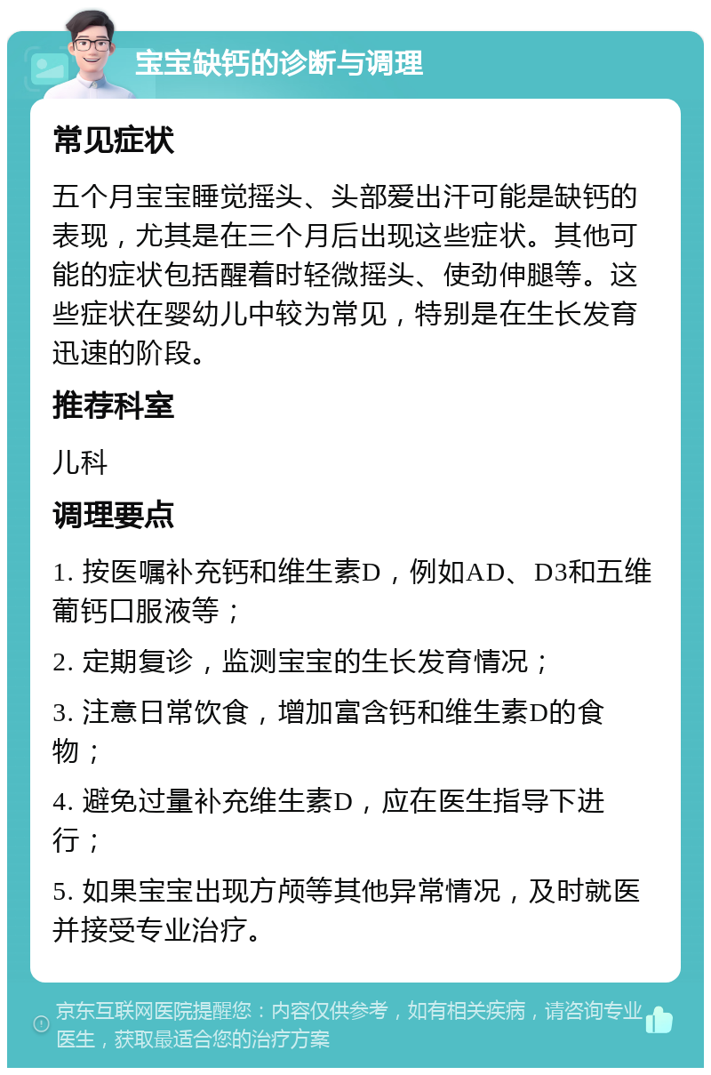 宝宝缺钙的诊断与调理 常见症状 五个月宝宝睡觉摇头、头部爱出汗可能是缺钙的表现，尤其是在三个月后出现这些症状。其他可能的症状包括醒着时轻微摇头、使劲伸腿等。这些症状在婴幼儿中较为常见，特别是在生长发育迅速的阶段。 推荐科室 儿科 调理要点 1. 按医嘱补充钙和维生素D，例如AD、D3和五维葡钙口服液等； 2. 定期复诊，监测宝宝的生长发育情况； 3. 注意日常饮食，增加富含钙和维生素D的食物； 4. 避免过量补充维生素D，应在医生指导下进行； 5. 如果宝宝出现方颅等其他异常情况，及时就医并接受专业治疗。