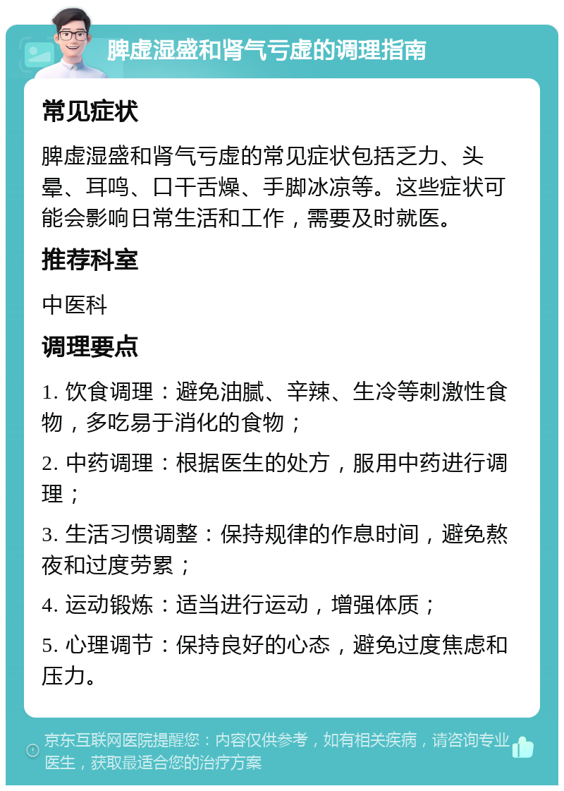 脾虚湿盛和肾气亏虚的调理指南 常见症状 脾虚湿盛和肾气亏虚的常见症状包括乏力、头晕、耳鸣、口干舌燥、手脚冰凉等。这些症状可能会影响日常生活和工作，需要及时就医。 推荐科室 中医科 调理要点 1. 饮食调理：避免油腻、辛辣、生冷等刺激性食物，多吃易于消化的食物； 2. 中药调理：根据医生的处方，服用中药进行调理； 3. 生活习惯调整：保持规律的作息时间，避免熬夜和过度劳累； 4. 运动锻炼：适当进行运动，增强体质； 5. 心理调节：保持良好的心态，避免过度焦虑和压力。