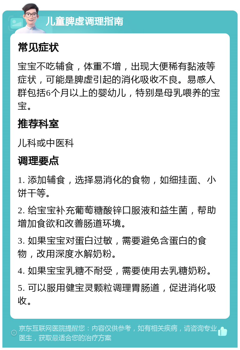 儿童脾虚调理指南 常见症状 宝宝不吃辅食，体重不增，出现大便稀有黏液等症状，可能是脾虚引起的消化吸收不良。易感人群包括6个月以上的婴幼儿，特别是母乳喂养的宝宝。 推荐科室 儿科或中医科 调理要点 1. 添加辅食，选择易消化的食物，如细挂面、小饼干等。 2. 给宝宝补充葡萄糖酸锌口服液和益生菌，帮助增加食欲和改善肠道环境。 3. 如果宝宝对蛋白过敏，需要避免含蛋白的食物，改用深度水解奶粉。 4. 如果宝宝乳糖不耐受，需要使用去乳糖奶粉。 5. 可以服用健宝灵颗粒调理胃肠道，促进消化吸收。