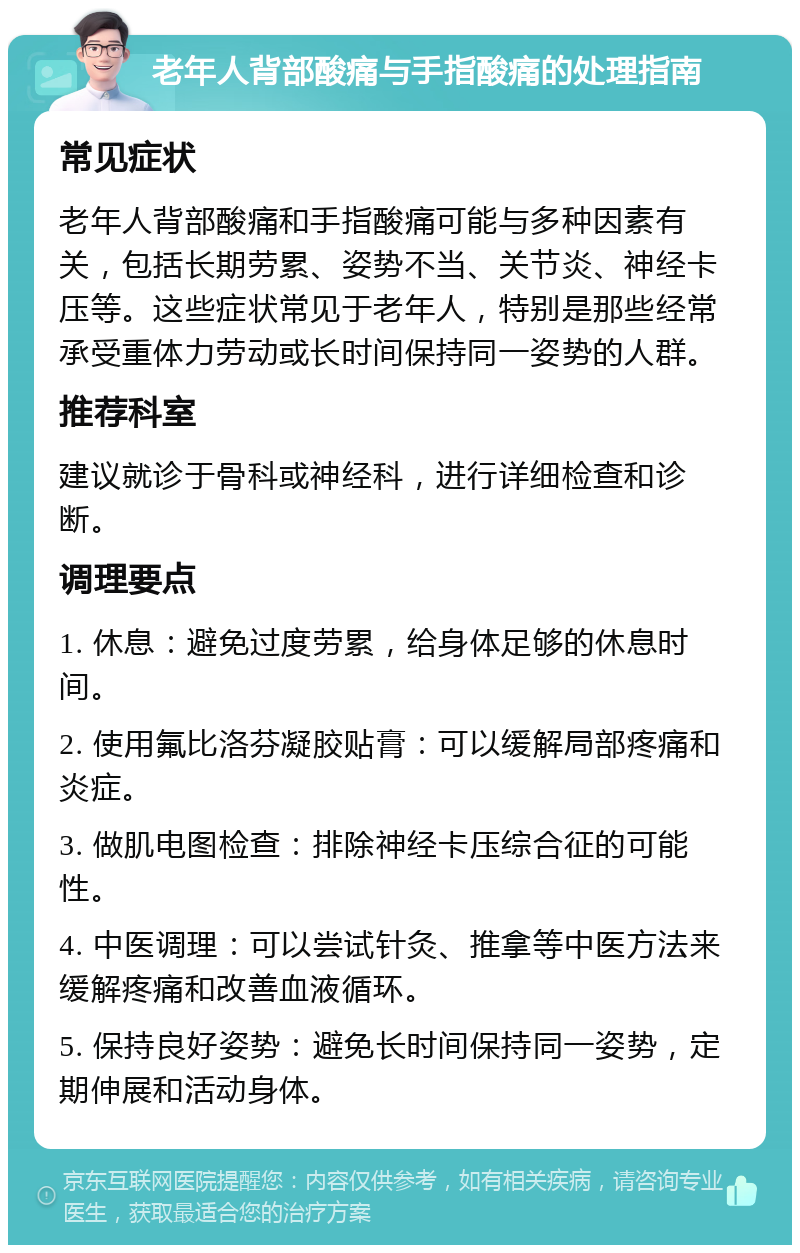 老年人背部酸痛与手指酸痛的处理指南 常见症状 老年人背部酸痛和手指酸痛可能与多种因素有关，包括长期劳累、姿势不当、关节炎、神经卡压等。这些症状常见于老年人，特别是那些经常承受重体力劳动或长时间保持同一姿势的人群。 推荐科室 建议就诊于骨科或神经科，进行详细检查和诊断。 调理要点 1. 休息：避免过度劳累，给身体足够的休息时间。 2. 使用氟比洛芬凝胶贴膏：可以缓解局部疼痛和炎症。 3. 做肌电图检查：排除神经卡压综合征的可能性。 4. 中医调理：可以尝试针灸、推拿等中医方法来缓解疼痛和改善血液循环。 5. 保持良好姿势：避免长时间保持同一姿势，定期伸展和活动身体。