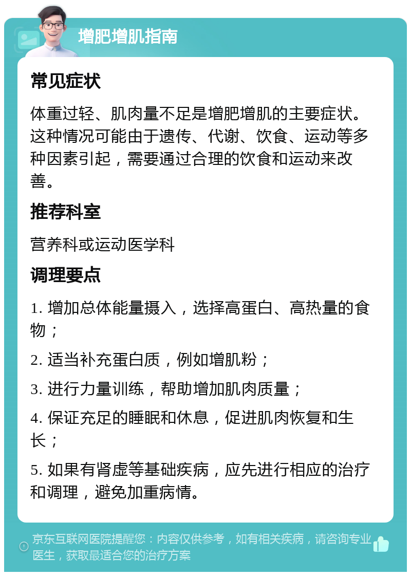 增肥增肌指南 常见症状 体重过轻、肌肉量不足是增肥增肌的主要症状。这种情况可能由于遗传、代谢、饮食、运动等多种因素引起，需要通过合理的饮食和运动来改善。 推荐科室 营养科或运动医学科 调理要点 1. 增加总体能量摄入，选择高蛋白、高热量的食物； 2. 适当补充蛋白质，例如增肌粉； 3. 进行力量训练，帮助增加肌肉质量； 4. 保证充足的睡眠和休息，促进肌肉恢复和生长； 5. 如果有肾虚等基础疾病，应先进行相应的治疗和调理，避免加重病情。