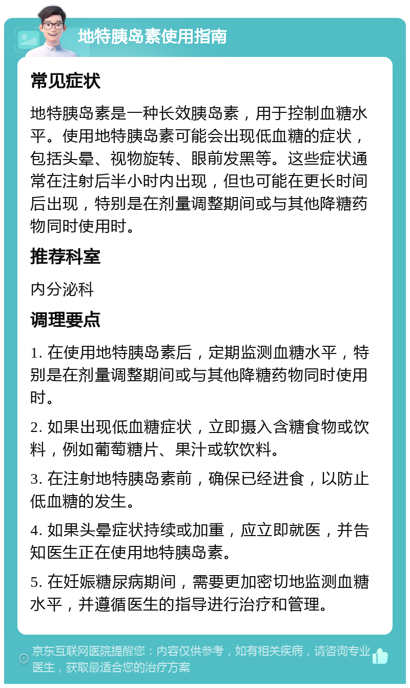 地特胰岛素使用指南 常见症状 地特胰岛素是一种长效胰岛素，用于控制血糖水平。使用地特胰岛素可能会出现低血糖的症状，包括头晕、视物旋转、眼前发黑等。这些症状通常在注射后半小时内出现，但也可能在更长时间后出现，特别是在剂量调整期间或与其他降糖药物同时使用时。 推荐科室 内分泌科 调理要点 1. 在使用地特胰岛素后，定期监测血糖水平，特别是在剂量调整期间或与其他降糖药物同时使用时。 2. 如果出现低血糖症状，立即摄入含糖食物或饮料，例如葡萄糖片、果汁或软饮料。 3. 在注射地特胰岛素前，确保已经进食，以防止低血糖的发生。 4. 如果头晕症状持续或加重，应立即就医，并告知医生正在使用地特胰岛素。 5. 在妊娠糖尿病期间，需要更加密切地监测血糖水平，并遵循医生的指导进行治疗和管理。