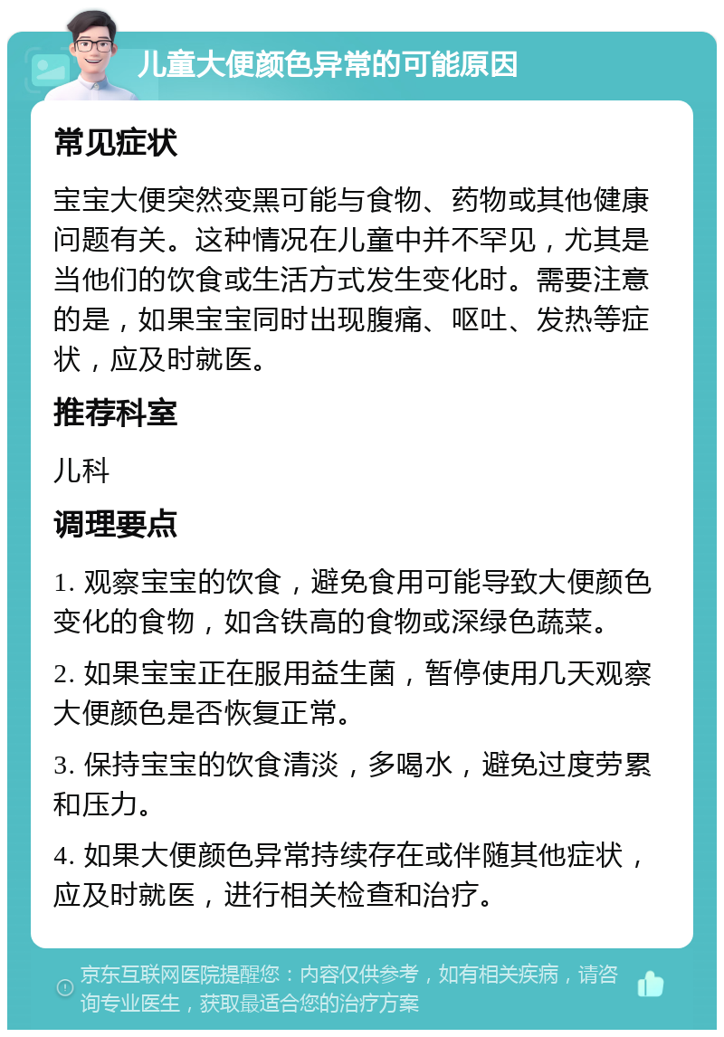 儿童大便颜色异常的可能原因 常见症状 宝宝大便突然变黑可能与食物、药物或其他健康问题有关。这种情况在儿童中并不罕见，尤其是当他们的饮食或生活方式发生变化时。需要注意的是，如果宝宝同时出现腹痛、呕吐、发热等症状，应及时就医。 推荐科室 儿科 调理要点 1. 观察宝宝的饮食，避免食用可能导致大便颜色变化的食物，如含铁高的食物或深绿色蔬菜。 2. 如果宝宝正在服用益生菌，暂停使用几天观察大便颜色是否恢复正常。 3. 保持宝宝的饮食清淡，多喝水，避免过度劳累和压力。 4. 如果大便颜色异常持续存在或伴随其他症状，应及时就医，进行相关检查和治疗。