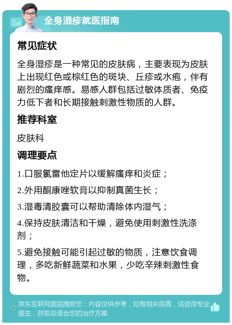 全身湿疹就医指南 常见症状 全身湿疹是一种常见的皮肤病，主要表现为皮肤上出现红色或棕红色的斑块、丘疹或水疱，伴有剧烈的瘙痒感。易感人群包括过敏体质者、免疫力低下者和长期接触刺激性物质的人群。 推荐科室 皮肤科 调理要点 1.口服氯雷他定片以缓解瘙痒和炎症； 2.外用酮康唑软膏以抑制真菌生长； 3.湿毒清胶囊可以帮助清除体内湿气； 4.保持皮肤清洁和干燥，避免使用刺激性洗涤剂； 5.避免接触可能引起过敏的物质，注意饮食调理，多吃新鲜蔬菜和水果，少吃辛辣刺激性食物。