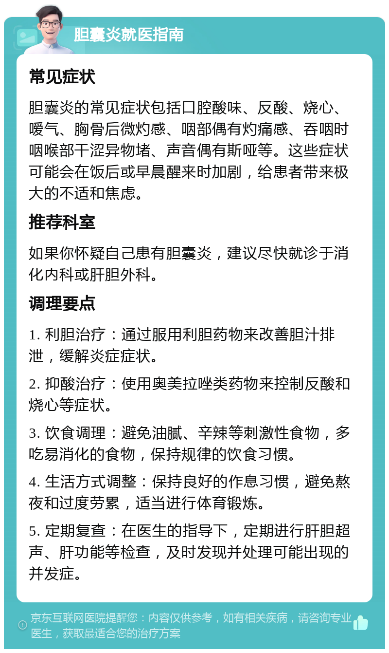 胆囊炎就医指南 常见症状 胆囊炎的常见症状包括口腔酸味、反酸、烧心、嗳气、胸骨后微灼感、咽部偶有灼痛感、吞咽时咽喉部干涩异物堵、声音偶有斯哑等。这些症状可能会在饭后或早晨醒来时加剧，给患者带来极大的不适和焦虑。 推荐科室 如果你怀疑自己患有胆囊炎，建议尽快就诊于消化内科或肝胆外科。 调理要点 1. 利胆治疗：通过服用利胆药物来改善胆汁排泄，缓解炎症症状。 2. 抑酸治疗：使用奥美拉唑类药物来控制反酸和烧心等症状。 3. 饮食调理：避免油腻、辛辣等刺激性食物，多吃易消化的食物，保持规律的饮食习惯。 4. 生活方式调整：保持良好的作息习惯，避免熬夜和过度劳累，适当进行体育锻炼。 5. 定期复查：在医生的指导下，定期进行肝胆超声、肝功能等检查，及时发现并处理可能出现的并发症。