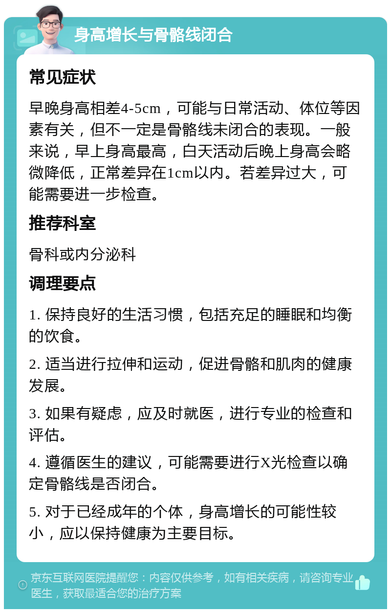 身高增长与骨骼线闭合 常见症状 早晚身高相差4-5cm，可能与日常活动、体位等因素有关，但不一定是骨骼线未闭合的表现。一般来说，早上身高最高，白天活动后晚上身高会略微降低，正常差异在1cm以内。若差异过大，可能需要进一步检查。 推荐科室 骨科或内分泌科 调理要点 1. 保持良好的生活习惯，包括充足的睡眠和均衡的饮食。 2. 适当进行拉伸和运动，促进骨骼和肌肉的健康发展。 3. 如果有疑虑，应及时就医，进行专业的检查和评估。 4. 遵循医生的建议，可能需要进行X光检查以确定骨骼线是否闭合。 5. 对于已经成年的个体，身高增长的可能性较小，应以保持健康为主要目标。