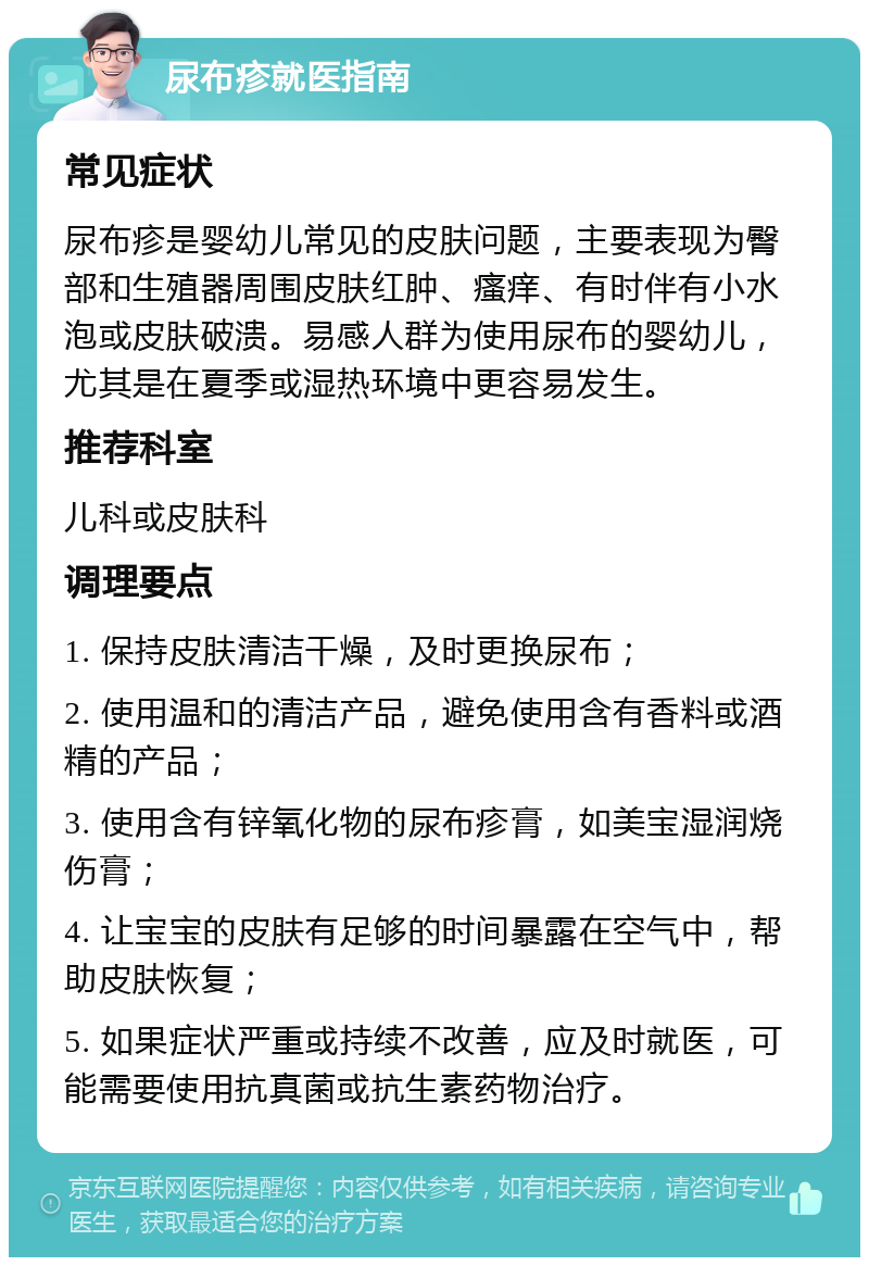 尿布疹就医指南 常见症状 尿布疹是婴幼儿常见的皮肤问题，主要表现为臀部和生殖器周围皮肤红肿、瘙痒、有时伴有小水泡或皮肤破溃。易感人群为使用尿布的婴幼儿，尤其是在夏季或湿热环境中更容易发生。 推荐科室 儿科或皮肤科 调理要点 1. 保持皮肤清洁干燥，及时更换尿布； 2. 使用温和的清洁产品，避免使用含有香料或酒精的产品； 3. 使用含有锌氧化物的尿布疹膏，如美宝湿润烧伤膏； 4. 让宝宝的皮肤有足够的时间暴露在空气中，帮助皮肤恢复； 5. 如果症状严重或持续不改善，应及时就医，可能需要使用抗真菌或抗生素药物治疗。