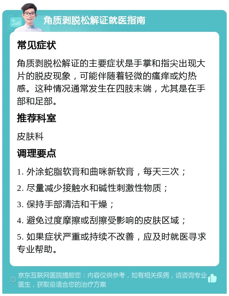 角质剥脱松解证就医指南 常见症状 角质剥脱松解证的主要症状是手掌和指尖出现大片的脱皮现象，可能伴随着轻微的瘙痒或灼热感。这种情况通常发生在四肢末端，尤其是在手部和足部。 推荐科室 皮肤科 调理要点 1. 外涂蛇脂软膏和曲咪新软膏，每天三次； 2. 尽量减少接触水和碱性刺激性物质； 3. 保持手部清洁和干燥； 4. 避免过度摩擦或刮擦受影响的皮肤区域； 5. 如果症状严重或持续不改善，应及时就医寻求专业帮助。