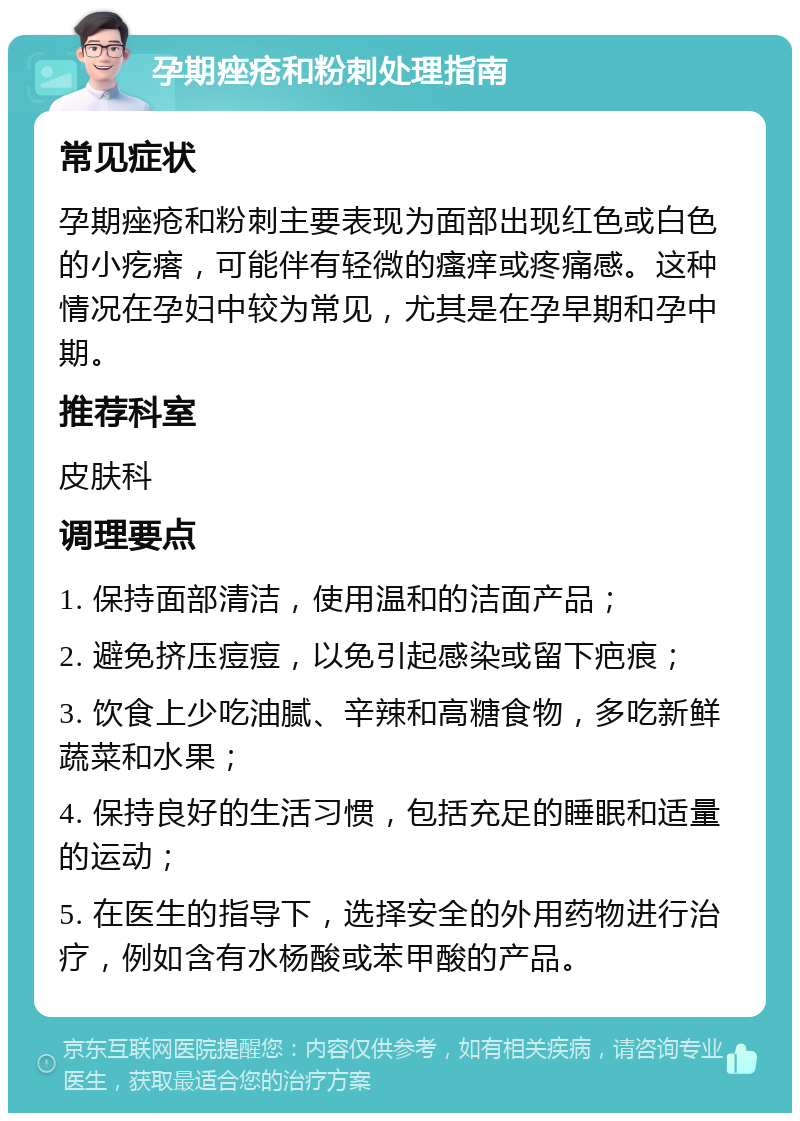 孕期痤疮和粉刺处理指南 常见症状 孕期痤疮和粉刺主要表现为面部出现红色或白色的小疙瘩，可能伴有轻微的瘙痒或疼痛感。这种情况在孕妇中较为常见，尤其是在孕早期和孕中期。 推荐科室 皮肤科 调理要点 1. 保持面部清洁，使用温和的洁面产品； 2. 避免挤压痘痘，以免引起感染或留下疤痕； 3. 饮食上少吃油腻、辛辣和高糖食物，多吃新鲜蔬菜和水果； 4. 保持良好的生活习惯，包括充足的睡眠和适量的运动； 5. 在医生的指导下，选择安全的外用药物进行治疗，例如含有水杨酸或苯甲酸的产品。