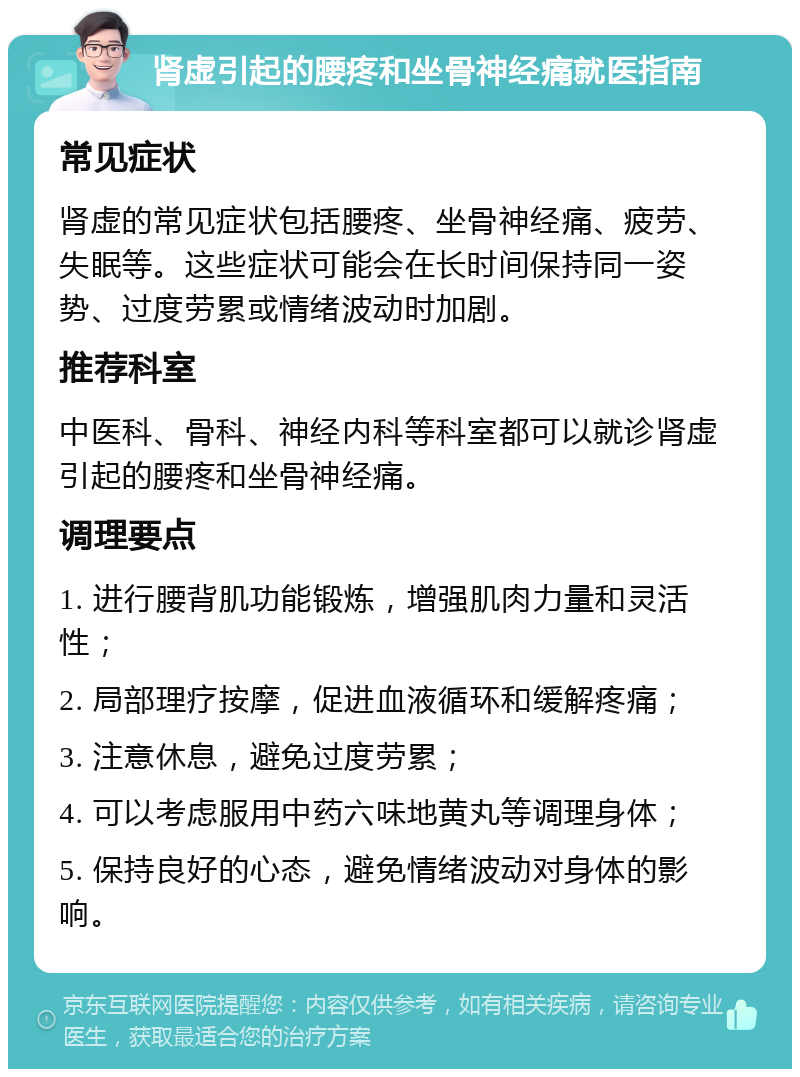 肾虚引起的腰疼和坐骨神经痛就医指南 常见症状 肾虚的常见症状包括腰疼、坐骨神经痛、疲劳、失眠等。这些症状可能会在长时间保持同一姿势、过度劳累或情绪波动时加剧。 推荐科室 中医科、骨科、神经内科等科室都可以就诊肾虚引起的腰疼和坐骨神经痛。 调理要点 1. 进行腰背肌功能锻炼，增强肌肉力量和灵活性； 2. 局部理疗按摩，促进血液循环和缓解疼痛； 3. 注意休息，避免过度劳累； 4. 可以考虑服用中药六味地黄丸等调理身体； 5. 保持良好的心态，避免情绪波动对身体的影响。